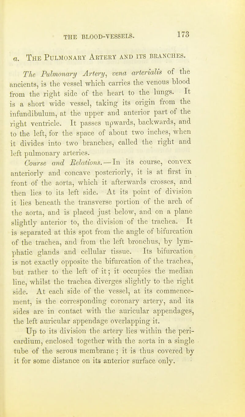 a. The Pulmonary Artery and its branches. The Pulmonary Artery^ vena arterialis of tlie ancients, is the vessel which carries the venous blood from the right side of the heart to the lungs. It is a short wide vessel, taking its origin from the infundibulum, at the upper and anterior part of the right ventricle. It passes upwards, hackwards, and to the left, for the space of ahout two inches, when it divides into two branches, called the right and left pulmonary arteries. Course and Relations. —In its course, convex anteriorly and concave posteriorly, it is at first in front of the aorta, which it afterwards crosses, and then lies to its left side. At its point of division it lies beneath the transverse portion of the arch of the aorta, and is placed just below, and on a plane slightly anterior to, the division of the trachea. It is separated at this spot from the angle of bifurcation of the trachea, and from the left bronchus, by lym- phatic glands and cellular tissue. Its bifurcation is not exactly opposite the bifurcation of the trachea, but rather to the left of it; it occupies the median line, whilst the trachea diverges slightly to the right side. At each side of the vessel, at its commence- ment, is the con-esponding coronary artery, and its sides are in contact with the auricular appendages, the left auricular appendage overlapping it. Up to its division the artery lies within the peri- cardium, enclosed together with the aorta in a single tube of the serous membrane; it is thus covered by it for some distance on its anterior surface only.