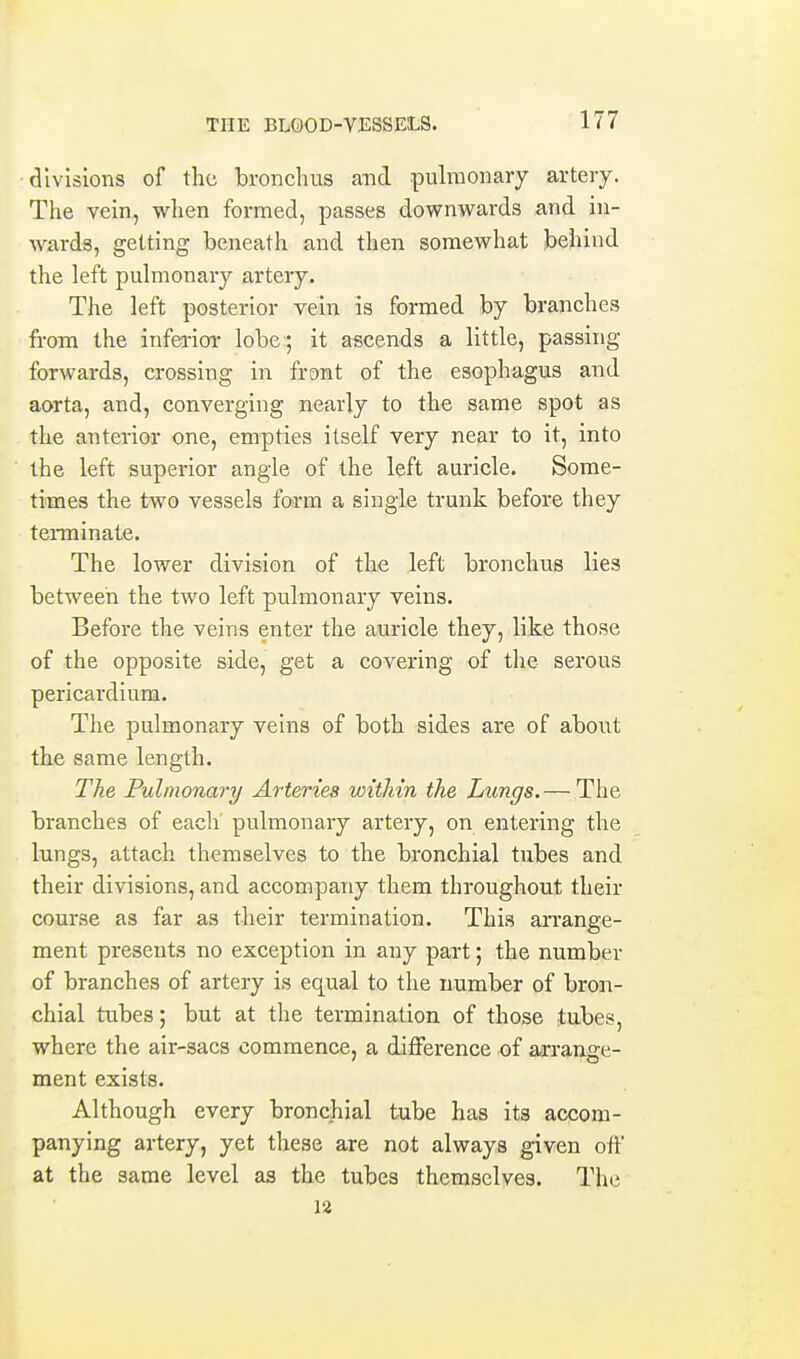divisions of the bronchus and pulmonary artery. The vein, when formed, passes downwards and in- wards, getting beneath and then somewhat behind the left pulmonary artery. The left posterior vein is formed by branches from the inferior lobe ; it ascends a little, passing forwards, crossing in front of the esophagus and aorta, and, converging nearly to the same spot as the anterior one, empties itself very near to it, into the left superior angle of the left auricle. Some- times the two vessels form a single trunk before they teraiinate. The lower division of the left bronchus lies between the two left pulmonary veins. Before the veins enter the auricle they, like those of the opposite side, get a covering of the serous pericardium. The pulmonary veins of both sides are of about the same length. The Pulmonary Arteries within the Lungs. — The branches of each' pulmonary artery, on entering the lungs, attach themselves to the bronchial tubes and their divisions, and accompany them throughout their course as far as their termination. This arrange- ment presents no exception in any part; the number of branches of artery is equal to the number of bron- chial tubes; but at the termination of those tubes, where the air-sacs commence, a difference of arrange- ment exists. Although every bronchial tube has its accom- panying artery, yet these are not always given olf at the same level as the tubes themselves. The 12