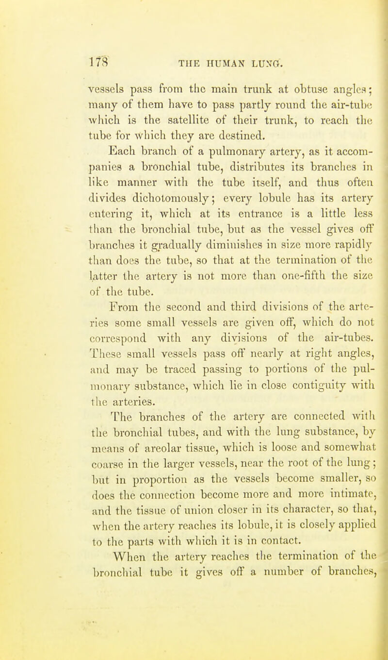 vessels pass from the main trunk at obtuse angles; many of them have to pass partly round the air-tul)(; which is the satellite of their trunk, to reach the tube for which they are destined. Each branch of a pulmonary artery, as it accom- panies a bronchial tube, distributes its branches in like manner with the tube itself, and thus often divides dichotoniously; every lobule has its artery entering it, which at its entrance is a little less than the bronchial tube, but as the vessel gives off branches it gradually diminishes in size more rapidly than does the tube, so that at the termination of the latter the artery is not more than one-fifth the size of the tube. From the second and third divisions of the arte- ries some small vessels are given otF, which do not correspond with any divisions of the air-tubes. These small vessels pass off nearly at right angles, and may be traced passing to portions of the pul- monary substance, which lie in close contiguity with the arteries. The branches of the artery are connected with the bronchial tubes, and with the lung substance, by means of areolar tissue, which is loose and somewhat coarse in tlae larger vessels, near the root of the lung; but in proportion as the vessels become smaller, so does the connection become more and more intimate, and the tissue of union closer in its character, so that, when the artery reaches its lobule, it is closely applied to the parts with which it is in contact. When the artery reaches the termination of the bronchial tube it gives off a number of branches,