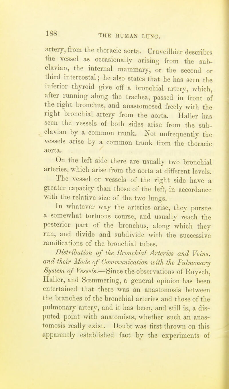 arterj, from the thoracic aorta. Cruveillner describes the vessel as occasionallj arising from the sub- clavian, the internal mammary, or the second or third intercostal; he also states that he has seen the inferior thyroid give off a bronchial artery, which, after running along the trachea, passed in front of the right bronchus, and anastomosed freely with the right bronchial artery from the aorta. Plaller has seen the vessels of both sides arise from the sub- clavian by a common trunk. Not unfrequently the vessels arise by a common trunk from the thoracic aorta. On the left side there are usually two bronchial arteries, which arise from the aorta at different levels. The vessel or vessels of the right side have a greater capacity than tliose of the left, iu accordance with the relative size of the two lungs. In whatever way the arteries arise, they pursue a somewhat tortuous course, and usually reach the posterior part of the bronchus, along which they run, and divide and subdivide with the successive ramifications of the bronchial tubes. Distribution of the Bronchial Arteries and Veins, and their Mode of Communication ivith the Fidmonary System of Vessels.—Since the observations of Ruyscli, Haller, and Soemmering, a general opinion has been entertained that there was an anastomosis between the branches of the bronchial arteries and those of the pulmonary artery, and it has been, and still is, a dis- l)uted point with anatomists, whether such an anas- tomosis really exist. Doubt was first thrown on this apparently established fact by the experiments of