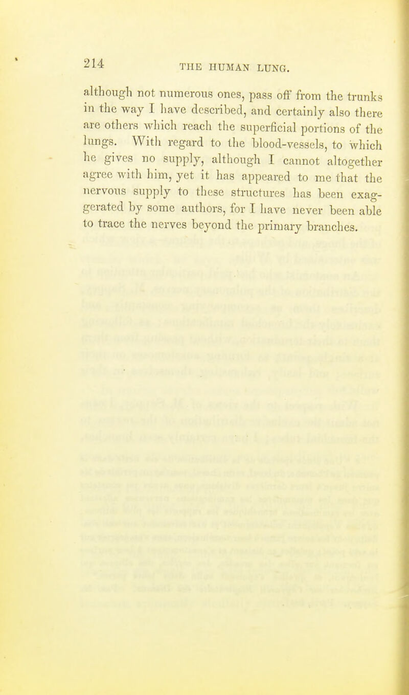 although not numerous ones, pass off from the trunks in the way I liave described, and certainly also there are others which reach the superficial portions of the lungs. With regard to the blood-vessels, to which he gives no supply, although I cannot altogether agree with him, yet it has appeared to me that the nervous supply to these structures has been exag- gerated by some authors, for I have never been able to trace the nerves beyond the primary branches.