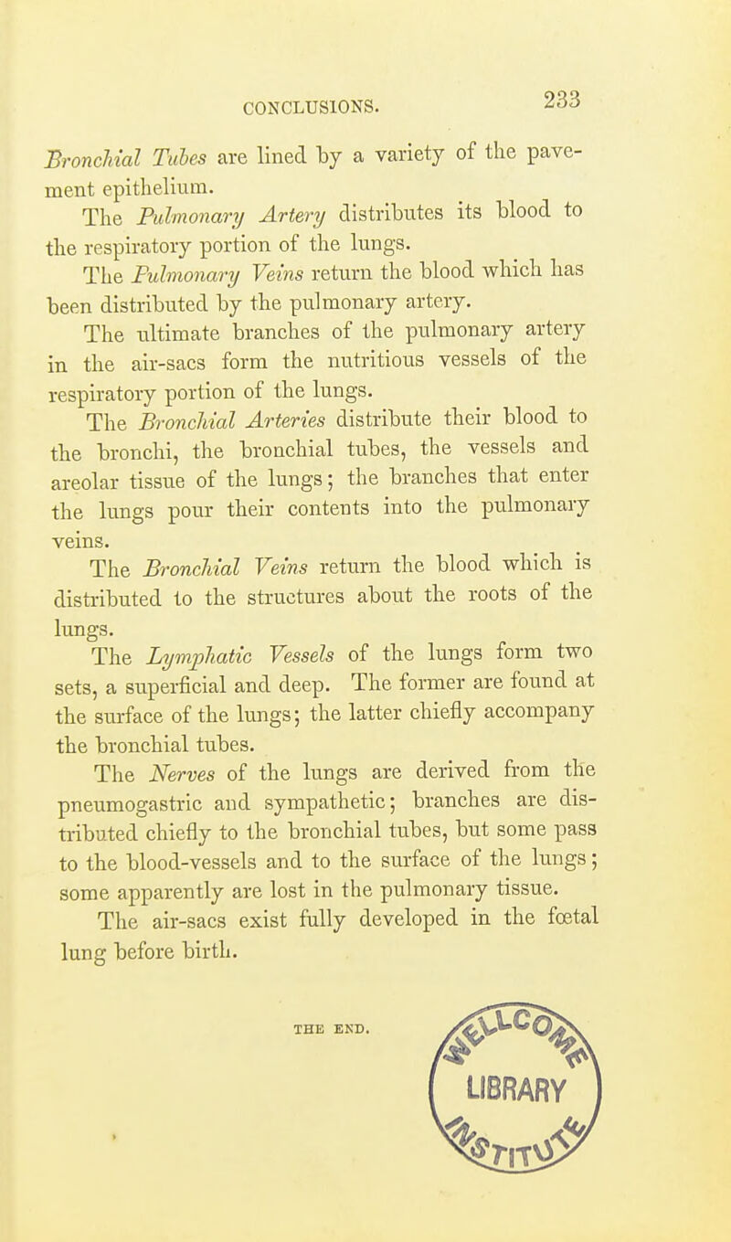 CONCLUSIONS. Bronchial Tubes are lined \>j a variety of the pave- ment epithelium. The Pulmonarij Artery distributes its blood to the respiratory portion of the lungs. The Fuhnonary Veins return the blood which has been distributed by the pulmonary artery. The ultimate branches of the pulmonary artery in the air-sacs form the nutritious vessels of the respiratory portion of the lungs. The Bronchial Arteries distribute their blood to the bronchi, the bronchial tubes, the vessels and areolar tissue of the lungs; the branches that enter the lungs pour their contents into the pulmonary veins. The Bronchial Veins return the blood which is disti-ibuted to the structures about the roots of the lungs. The Lymphatic Vessels of the lungs form two sets, a superficial and deep. The former are found at the surface of the lungs; the latter chiefly accompany the bronchial tubes. The Nerves of the lungs are derived from the pneumogastric and sympathetic; branches are dis- tributed chiefly to the bronchial tubes, but some pass to the blood-vessels and to the surface of the lungs; some apparently are lost in the pulmonary tissue. The air-sacs exist fully developed in the foetal lung before birth.