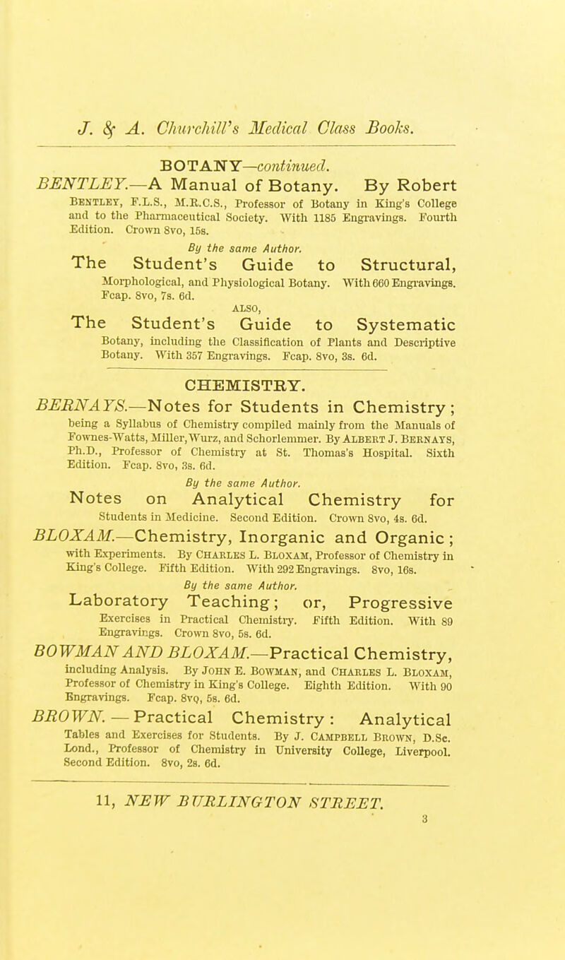 B OT AHfY—continued. BENTLEY.~A Manual of Botany. By Robert Bentlet, F.L.S., M.II.C.S., Professor of Botany in King's College and to the Pharmaceutical Society. With 1185 Engravings. Fourth Edition. Crown 8vo, 15s. By the same Author. The Student's Guide to Structural, Morphological, and Physiological Botany. With 660 Engi'avings. Fcap. 8vo, 7s. 6d. ALSO, The Student's Guide to Systematic Botany, including the Classification of Plants and Descriptive Botany. With 357 Engravings. Ecap. 8vo, 3s. 6d. CHEMISTRY. BERNAYS.—l^ot&s for Students in Chemistry; being a Syllabus of Chemistry compiled mainly from the Manuals of Foivnes-Watts, Miller, Wurz, and Schorlemmer. By Albert J. Bernays, Ph.D., Professor of Chemistry at St. Thomas's Hospital. Sixth Edition. Fcap. 8vo, 3s. 6d. By the same Author. Notes on Analytical Chemistry for students in Medicine. Second Edition. Crown 8vo, 4s. 6d. BLOXAM.—Chemistry, Inorganic and Organic ; with E.xperiments. By Charles L. Bloxam, Professor of Chemistry in King's College. Fifth Edition. With 292 Engravings. 8vo, 16s. By the same Author. Laboratory Teaching; or. Progressive Exercises in Practical Chemistiy. Fifth Edition. With 89 Engravings. Crown 8vo, 5s. 6d. BOWMAN AND ^ZOJT^l/.—Practical Chemistry, including Analysis. By John E. Bowman, and Charles L. Bloxam, Professor of Chemistry in King's College. Eighth Edition. With 90 Engravings. Fcap. 8vq, 5s. 6d. BROWN.—T'vsLCtica.l Chemistry: Analytical Tables and Exercises for Students. By J. Campbell Bro^vn, D.Sc. Lend., Professor of Chemistry in University College, Liverpool. Second Edition. 8vo, 28. 6d. 11, NEW BURLINGTON STREET.