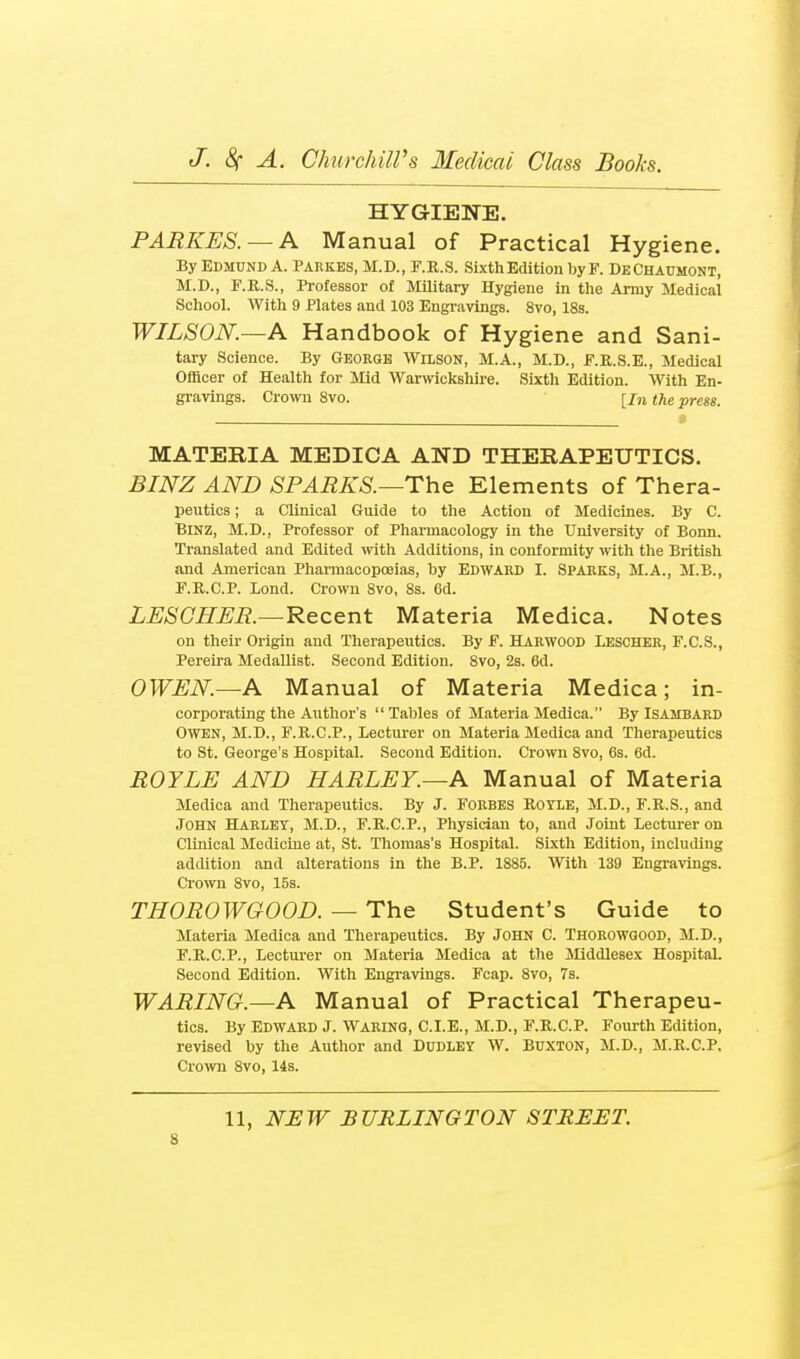 HYGIENE. PARKES. — K Manual of Practical Hygiene. By Edmund A. Parkes, M.D., F.R.S. Sixth Edition by F. DeChaumont, M.D., F.II.S., Professor of MiUtary Hygiene in tlie Army Medical School. With 9 Plates and 103 Engravings. 8vo, 18s. WILSON.—A Handbook of Hygiene and Sani- tary Science. By Geoeqe Wilson, M.A., M.D., F.R.S.E., Medical Officer of Health for Mid Warwickshire. Sixth Edition. With En- gravings. Crown 8vo. the press. MATERIA MEDICA AND THERAPEUTICS. BINZ AND SPARKS.—The Elements of Thera- peutics; a Clinical Guide to the Action of Medicines. By C. BiNZ, M.D., Professor of Pharmacology in the University of Bonn. Translated and Edited with Additions, in conformity with the British and American Pharmacopa3ias, hy Edward I. Spaeks, M.A., M.B., F.Ii,.C.P. Lond. Crown 8vo, 8s. 6d. LESOHER.—Recent Materia Medica. Notes on their Origin and Therapeutics. By F. Haewood Leschee, F.C.S., Pereira Medallist. Second Edition. 8vo, 2s. 6d. OWEN—A Manual of Materia Medica; in- corporating the Author's  Tables of Materia Medica. By Isajibaed Owen, M.D., F.R.C.P., Lecturer on Materia Medica and Therapeutics to St. George's Hospital. Second Edition. Crown 8vo, 6s. 6d. ROYLE AND HARLEY.—A Manual of Materia Medica and Therapeutics. By J. Forbes Koyle, M.D., F.R.S., and John Haeley, M.D., F.K.C.P., Physician to, and Joint Lecturer on Clinical Medicine at, St. Thomas's Hospital. Sixth Edition, including addition and alterations in the B.P. 1885. With 139 Engravings. Crown 8vo, 15s. THOROWGOOD. — The Student's Guide to Materia Medica and Therapeutics. By John C. Thoeowoood, M.D., F.R.C.P., Lecturer on Materia Medica at the Middlesex Hospital. Second Edition. With Engravings. Fcap. 8vo, 7s. WARING.—A Manual of Practical Therapeu- tics. By Edward J. Waeino, C.I.E., M.D., F.E.C.P. Fourth Edition, revised by the Author and Dudley W. Buxton, M.D., M.R.C.P. Cro^vn 8vo, 14s. 11, NEW BURLINGTON STREET.