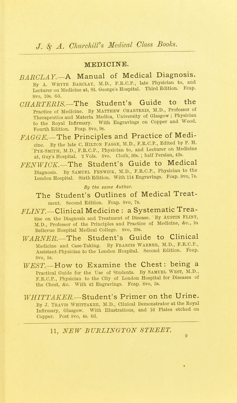 MEDICINE. BARCLAY.—A Manual of Medical Diagnosis. By A. Whtte Baeclay, M.D., F.R.C.P., late Physician to, and lectiu-er on Medicine at, St. George s Hospital. Third Edition. Fcap. 8vo, 10s. 6d. CHARTERIS.—Tho Student's Guide to the Pi-actice of Medicine. By Matthew Chartekis, M.D., Professor of Therapeutics and Materia Medica, University of Glasgow ; Physician to the Royal Infirmary. With Engravings on Copper and Wood. Fourth Edition. Fcap. 8vo, 9s. FAGGE.—The Principles and Practice of Medi- cine. By the late C. HILTON FAGGE, M.D., F.R.C.P., Edited by P. H. Pte-Smith, M.D., F.K.C.P., Physician to, and Lecturer on Medicine at, Guy's Hospital. 2 Vols. Svo. Cloth, 36s. ; half Persian, 42s. FUNWICK.—The Student's Guide to Medical Diagnosis. By Samuel Fenwiok, M.D., F.R.C.P., Physician to the London Hospital. Sixth Edition. With n4 Engravings. Fcap. Svo, 7s. By the same Author, The Student's Outlines of Medical Treat- ment. Second Edition. Fcap. Svo, 7s. JX/iVT.—Clinical Medicine : a Systematic Trea- tise on the Diagnosis and Treatment of Disease. By Austin Flint, M.D., Professor of the Principles and Practice of Medicine, &c., in Bellevue Hospital Medical College. Svo, 20s. WARNER.—The Student's Guide to Clinical Medicine and Case-Taking. By Francis Warner, M.D., F.R.C.P., Assistant-Physician to the London Hospital. Second Edition. Fcap. Svo, 5s. WEST.—Vi.o^ to Examine the Chest: being a Pi-actical Guide for the Use of Students. By Samuel West, M.D., F.R.C.P., Physician to the City of London Hospital for Diseases of the Chest, &c. With 42 Engravings. Fcap. Svo, 5s. WHITTAKER.—Student's Primer on the Urine. By J. Travis Whittaker, M.D., Clinical Demonstrator at the Royal Infirmary, Glasgow. With Illustrations, and 16 Plates etched on Copper. Post Svo, 4s. 6d. 11, NEW BURLINGTON STREET.