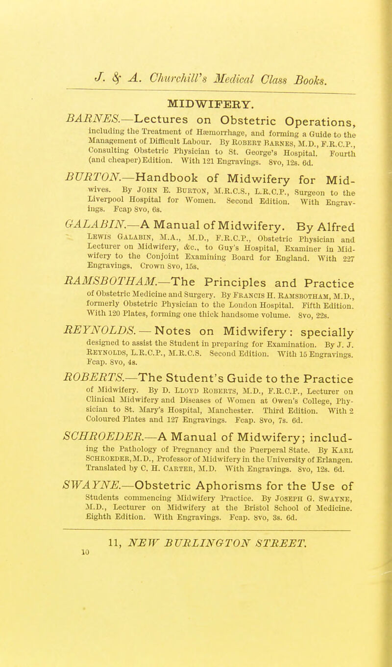 MIDWIFERY. BAMNSS.—'Lectures on Obstetric Operations, including the Treatment of Hasmonhage, and forming a Guide to the Management of Difficult Labour. By Uobert Bahnes, M.D., F.K.C.P., Consulting Obstetric Physician to St. George's Hospital.' Fourth (and cheaper) Edition. M^ith 121 Engi-aviiigs. 8vo, 12s. 6d. BUBTON.—Handbook of Midwifery for Mid- wives. By JOHN E. Burton, M.R.C.S., L.E.C.P., Surgeon to the Liverpool Hospital for Women. Second Edition. With Engrav- ings. Fcap 8vo, (is. GALABIN.—A Manual of Midwifery. By Alfred Lewis Galabin, M.A., M.D., F.R.C.P., Obstetric Physician and Lecturer on Midwifery, &c., to Guy's Hospital, Examiner in Mid- wifery to the Conjoint Examining Board for England. With 227 Engravings, Crown Svo, 15s, EAMSBOTHAM.—The Principles and Practice of Obstetric Medicine and Sui'gery. By Francis H. Ramsbotham, M.D., formerly Obstetric Physician to the London Hospital. Fifth Edition. With 120 Plates, forming one thick handsome volume. Svo, 22s. BEYNOLDS. —Notes on Midwifery: specially designed to assist the Student in preparing for Examination. By J. J. Reynolds, L.R.C.P., M.R.C.S. Second Edition. With 15 Engravings. Fcap. Svo, is. BOBEBTS.—The Student's Guide to the Practice of Midwifery. By D. Lloyd Roberts, M.D., F.R.C.P., Lecturer on Clinical Midwifery and Diseases of Women at Owen's College, Phy- sician to St. Mary's Hospital, Manchester. Thii-d Edition. With 2 Coloured Plates and 127 Engravings. Fcap. Svo, 7s. 6d. SCHBOEDEB.—A Manual of Midwifery; includ- ing the Pathology of Pregnancy and tlie Puerperal State. By KARL SCHROEDER.M.D., Professor of Midwifery in the University of Erlangen. Translated by C. H. Carter, M.D. With Engravings. Svo, 12s. 6d. ASTF.4ZiV^;.—Obstetric Aphorisms for the Use of students commencing Midwifery Practice. By JOSEPH G. SWAYNE, M.D., Lecturer on Midwifery at the Bristol School of Medicine. Eighth Edition. With Engravings. Fcap. Svo, 3s. 6d. 11, N'jEJF BURLINGTON STREET.