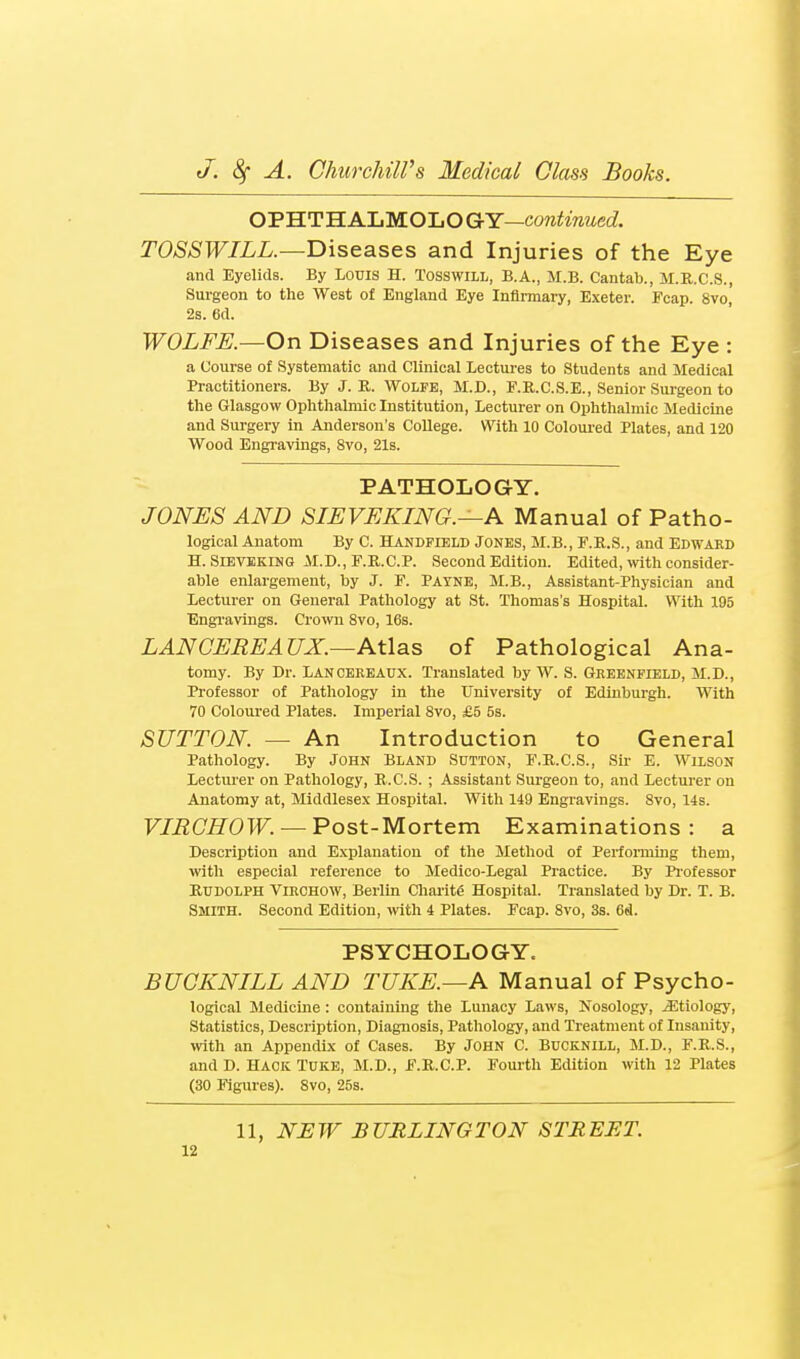 OPHTHALMOLOGY—cowimwed TOSSWILL.—Diseases and Injuries of the Eye and Eyelids. By Louis H. Tosswill, B.A., M.B. Cantab., M.R.C.S., Surgeon to the West of England Eye Inflnnary, Exeter. Fcap. 8vo, 2s. 6d. WOLFE.—On Diseases and Injuries of the Eye : a Course of Systematic and Clinical Lectures to Students and Medical Practitioners. By J. R. Wolfe, M.D., F.R.C.S.E., Senior Sui-geon to the Glasgow Ophthalmic Institution, Lecturer on Ophthalmic Medicine and Surgery in Anderson's College. With 10 Coloui'ed Plates, and 120 Wood Engravings, 8vo, 21s. - PATHOLOGY. JONES AND SIEVEKING.—A Manual of Patho- logical Anatom By C. Handfield Jones, M.B., F.E.S., and Edward H. SiEVEKiNG M.D., r.Il.C.P. Second Edition. Edited, \vith consider- ahle enlargement, by J. F. Payne, M.B., Assistant-Physician and Lecturer on General Pathology at St. Thomas's Hospital. With 195 Engravings. Crown 8vo, 16s. LAN GEREAUX.—Atlas of Pathological Ana- tomy. By Dr. Lancereaux. Translated by W. S. Greenfield, M.D., Professor of Pathology in the University of Edinburgh. With 70 Coloured Plates. Imperial Svo, £5 5s. SUTTON. — An Introduction to General Pathology. By John Bland Sutton, F.R.C.S., Sir E. WixsoN Lecturer on Pathology, E.C.S. ; Assistant Surgeon to, and Lecturer on Anatomy at, Middlesex Hospital. With 149 Engravings. Svo, 14s. F/iJC^OF. —Post-Mortem Examinations: a Description and Explanation of the Method of Performing them, with especial reference to Medico-Legal Practice. By Pi-ofessor Rudolph Virchow, Berlin Chai-ite Hospital. Translated by Dr. T. B. Smith. Second Edition, with 4 Plates. Fcap. Svo, 3s. 6fl. PSYCHOLOGY. BUGKNILL AND TUKE.—A Manual of Psycho- logical Medicine : containing the Lunacy Laws, Nosology, .aitiologj'. Statistics, Description, Diagnosis, Pathology, and Treatment of Insanity, with an Appendix of Cases. By John C. Bucknill, M.D., F.R.S., and D. Hack Tuke, M.D., F.R.C.P. Fourth Edition with 12 Plates (30 Figures). Svo, 25s. 11, NEW BURLINGTON STREET.