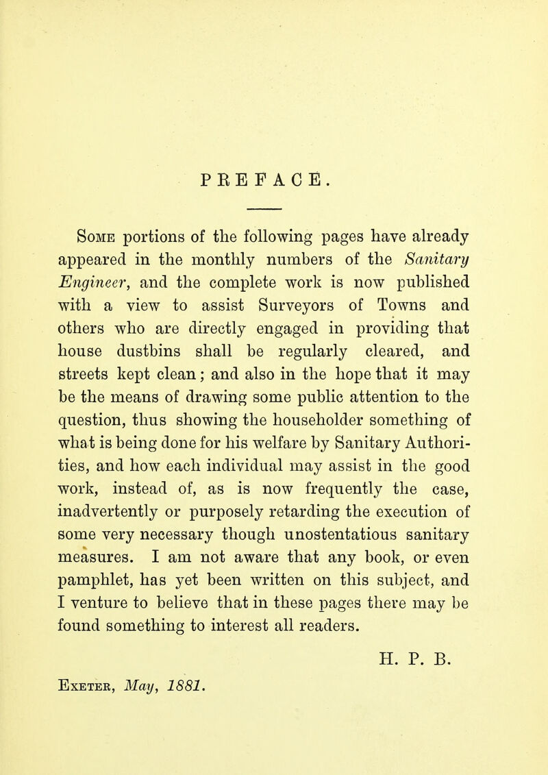 PEEFACE. Some portions of the following pages have already appeared in the monthly numbers of the Sanitary Engineer, and the complete work is now published with a view to assist Surveyors of Towns and others who are directly engaged in providing that house dustbins shall be regularly cleared, and streets kept clean; and also in the hope that it may be the means of drawing some public attention to the question, thus showing the householder something of what is being done for his welfare by Sanitary Authori- ties, and how each individual may assist in the good work, instead of, as is now frequently the case, inadvertently or purposely retarding the execution of some very necessary though unostentatious sanitary measures. I am not aware that any book, or even pamphlet, has yet been written on this subject, and I venture to believe that in these pages there may be found something to interest all readers. Exeter, May, 1881. H. P. B.