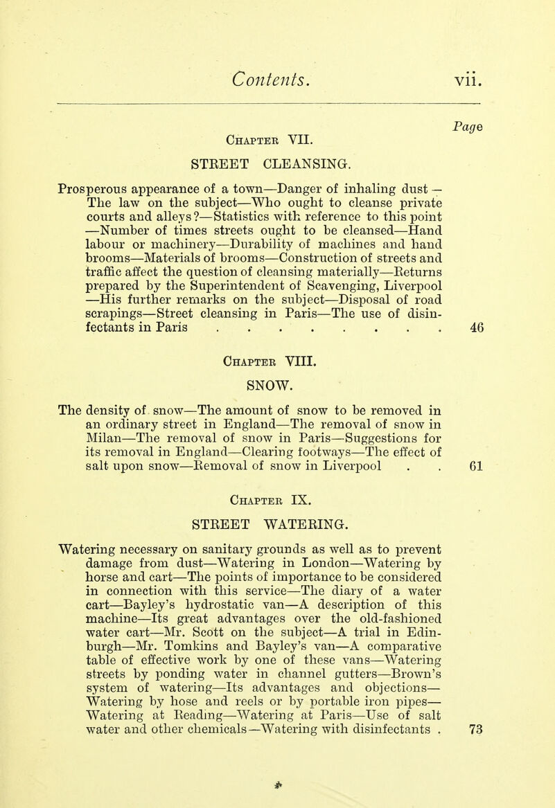 Page Chapter VII. STKEET CLEANSING. Prosperous appearance of a town—Danger of inhaling dust — The law on the subject—Who ought to cleanse private courts and alleys ?—Statistics with reference to this point —Number of times streets ought to be cleansed—Hand labour or machinery—Durability of machines and hand brooms—Materials of brooms—Construction of streets and traffic affect the question of cleansing materially—Eeturns prepared by the Superintendent of Scavenging, Liverpool —His further remarks on the subject—Disposal of road scrapings—Street cleansing in Paris—The use of disin- fectants in Paris .46 Chapter VIII. SNOW. The density of snow—The amount of snow to be removed in an ordinary street in England—The removal of snow in Milan—The removal of snow in Paris—Suggestions for its removal in England—Clearing footways—The effect of salt upon snow—Bemoval of snow in Liverpool . . 61 Chapter IX. STKEET WATEEINQ. Watering necessary on sanitary grounds as well as to prevent damage from dust—Watering in London—Watering by horse and cart—The points of importance to be considered in connection with this service—The diary of a water cart—Bayley's hydrostatic van—A description of this machine—Its great advantages over the old-fashioned water cart—Mr. Scott on the subject—A trial in Edin- burgh—Mr. Tomkins and Bayley's van—A comparative table of effective work by one of these vans—Watering streets by ponding water in channel gutters—Brown's system of watering—Its advantages and objections— Watering by hose and reels or by portable iron pipes— Watering at Keadmg—Watering at Paris—Use of salt water and other chemicals—Watering with disinfectants . 73