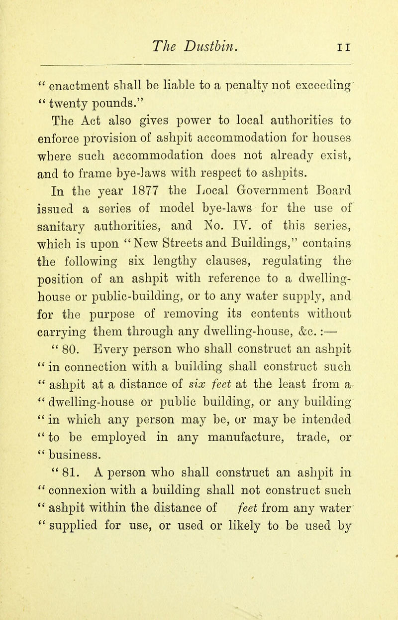 enactment shall be liable to a penalty not exceeding twenty pounds. The Act also gives power to local authorities to enforce provision of ashpit accommodation for houses where such accommodation does not already exist, and to frame bye-laws with respect to ashpits. In the year 1877 the liocal Government Board issued a series of model bye-laws for the use of sanitary authorities, and Ko. IV. of this series, which is upon ''New Streets and Buildings, contains the following six lengthy clauses, regulating the position of an ashpit with reference to a dwelling- house or public-building, or to any water supply, and for the purpose of removing its contents without carrying them through any dwelling-house, &c.:—  80. Every person who shall construct an ashpit  in connection with a building shall construct such ashpit at a distance of six feet at the least from a dwelling-house or public building, or any building in which any person may be, or may be intended to be employed in any manufacture, trade, or business. 81. A person who shall construct an ashpit in connexion with a building shall not construct such *' ashpit within the distance of feet from any water  supplied for use, or used or likely to be used by