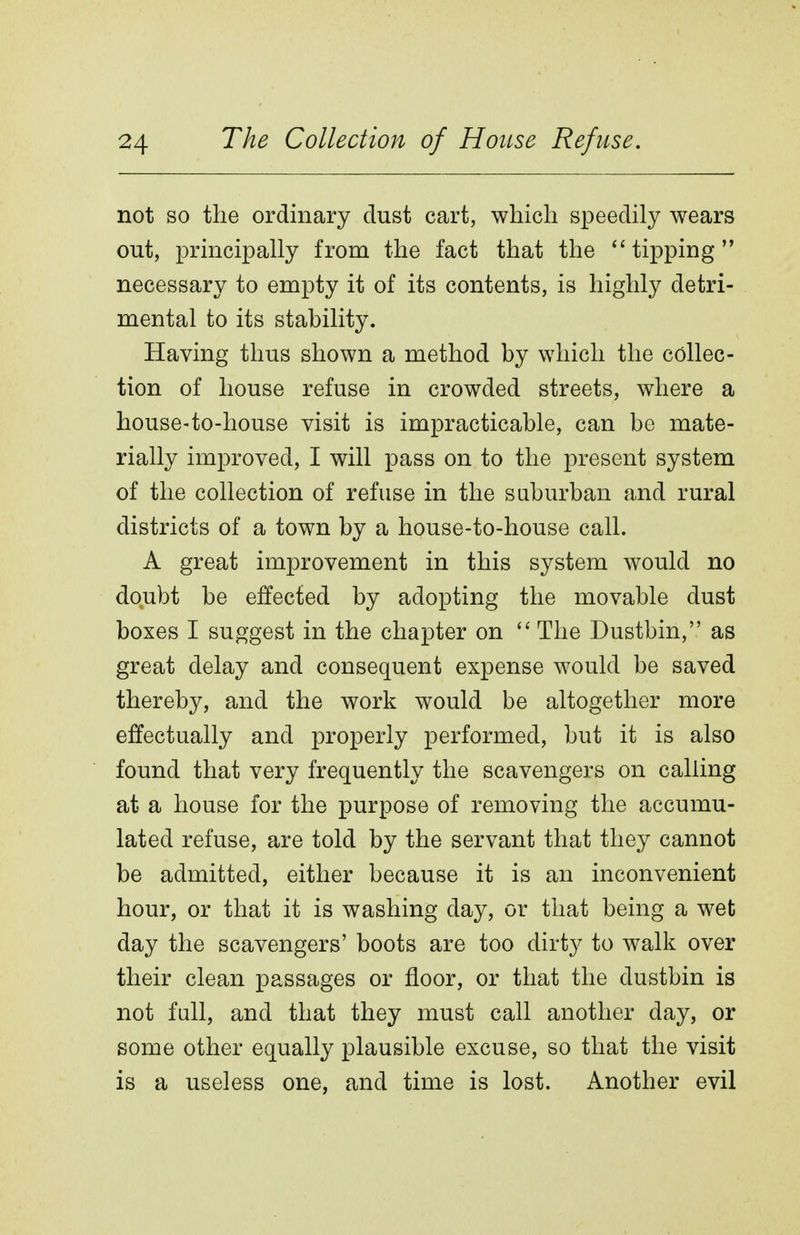 not so the ordinary dust cart, which speedily wears out, principally from the fact that the tipping necessary to empty it of its contents, is highly detri- mental to its stability. Having thus shown a method by which the collec- tion of house refuse in crowded streets, where a house-to-house visit is impracticable, can be mate- rially improved, I will pass on to the present system of the collection of refuse in the suburban and rural districts of a town by a house-to-house call. A great improvement in this system would no doubt be effected by adopting the movable dust boxes I suggest in the chapter on  The Dustbin, as great delay and consequent expense would be saved thereby, and the work would be altogether more effectually and properly performed, but it is also found that very frequently the scavengers on calling at a house for the purpose of removing the accumu- lated refuse, are told by the servant that they cannot be admitted, either because it is an inconvenient hour, or that it is washing day, or that being a wet day the scavengers' boots are too dirty to walk over their clean passages or floor, or that the dustbin is not fall, and that they must call another day, or some other equally plausible excuse, so that the visit is a useless one, and time is lost. Another evil