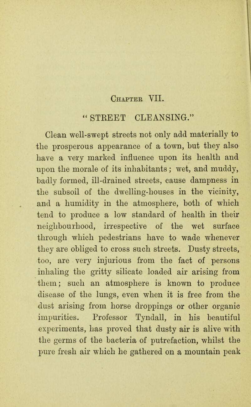 Chapter VII. STEEET CLEANSING. Clean well-swept streets not only add materially to the prosperous appearance of a town, but they also have a very marked influence upon its health and upon the morale of its inhabitants; wet, and muddy, badly formed, ill-drained streets, cause dampness in the subsoil of the dwelling-houses in the vicinity, and a humidity in the atmosphere, both of which tend to produce a low standard of health in their neighbourhood, irrespective of the wet surface through which pedestrians have to wade whenever they are obliged to cross such streets. Dusty streets, too, are very injurious from the fact of persons inhaling the gritty silicate loaded air arising from them; such an atmosphere is known to produce disease of the lungs, even when it is free from the dust arising from horse droppings or other organic impurities. Professor Tyndall, in his beautiful experiments, has proved that dusty air is alive with the germs of the bacteria of putrefaction, whilst the pure fresh air which he gathered on a mountain peak