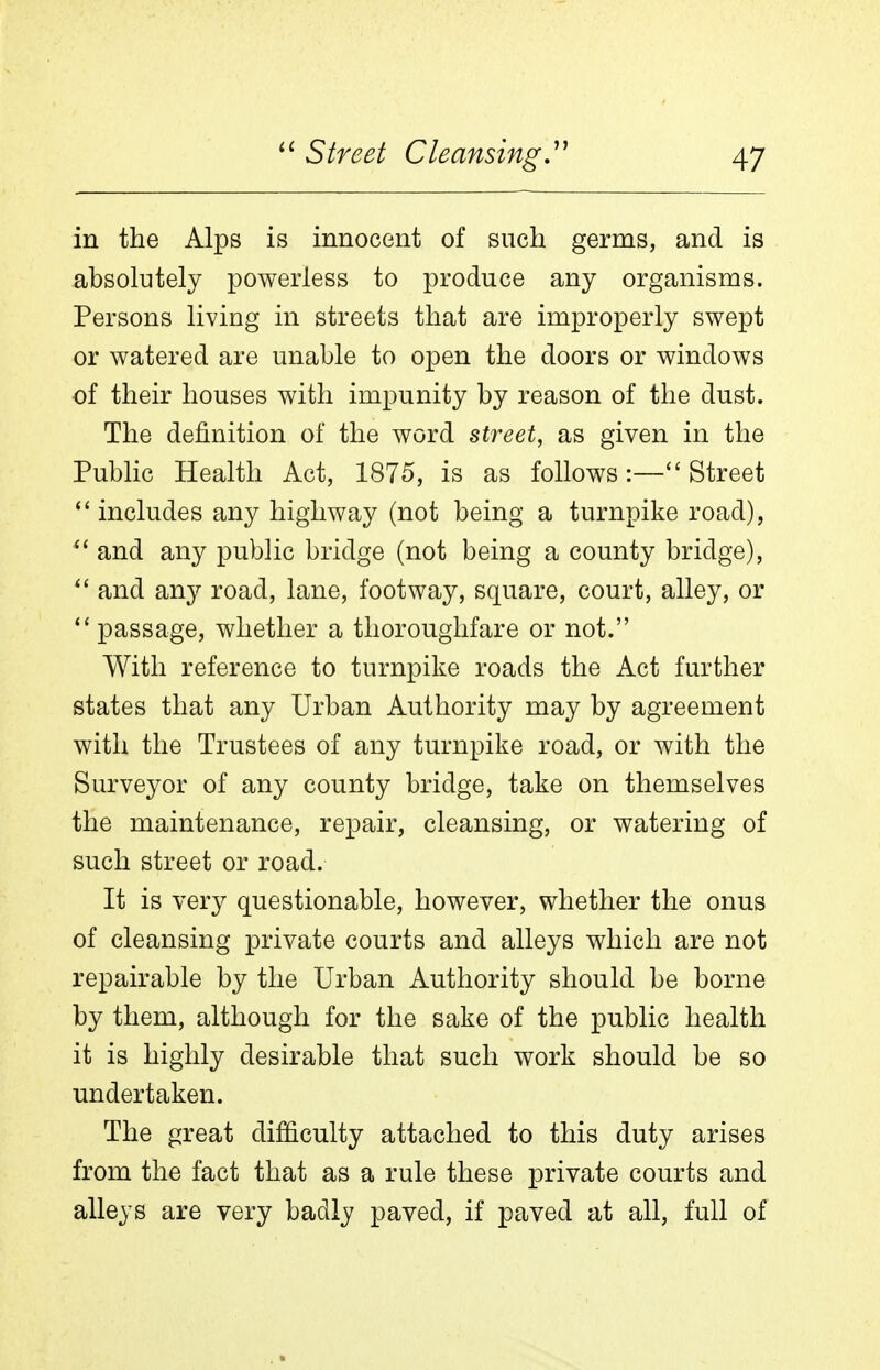 in the Alps is innocent of such germs, and is absolutely powerless to produce any organisms. Persons living in streets that are improperly swept or watered are unable to open the doors or windows of their houses with impunity by reason of the dust. The definition of the word street, as given in the Pubhc Health Act, 1875, is as follows :— Street includes any highway (not being a turnpike road), and any public bridge (not being a county bridge), ^' and any road, lane, footway, square, court, alley, or passage, whether a thoroughfare or not. With reference to turnpike roads the Act further states that any Urban Authority may by agreement with the Trustees of any turnpike road, or with the Surveyor of any county bridge, take on themselves the maintenance, repair, cleansing, or watering of such street or road. It is very questionable, however, whether the onus of cleansing private courts and alleys which are not repairable by the Urban Authority should be borne by them, although for the sake of the public health it is highly desirable that such work should be so undertaken. The great difficulty attached to this duty arises from the fact that as a rule these private courts and alleys are very badly paved, if paved at all, full of