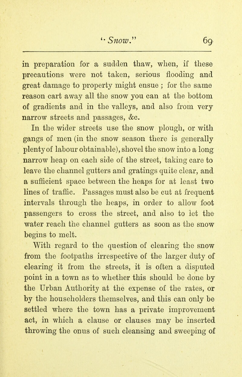 in preparation for a sudden thaw, when, if these precautions were not taken, serious flooding and great damage to property might ensue ; for the same reason cart away all the snow you can at the bottom of gradients and in the valleys, and also from very narrow streets and passages, &c. In the wider streets use the snow plough, or with gangs of men (in the snow season there is generally plenty of labour obtainable), shovel the snow into a long narrow heap on each side of the street, taking care to leave the channel gutters and gratings quite clear, and a sufficient space between the heaps for at least two lines of traffic. Passages must also be cut at frequent intervals through the heaps, in order to allow foot passengers to cross the street, and also to let the water reach the channel gutters as soon as the snow begins to melt. With regard to the question of clearing the snow from the footpaths irrespective of the larger duty of clearing it from the streets, it is often a disputed point in a town as to whether this should be done by the Urban Authority at the expense of the rates, or by the householders themselves, and this can only be settled where the town has a private improvement act, in which a clause or clauses may be inserted throwing the onus of such cleansing and sweeping of