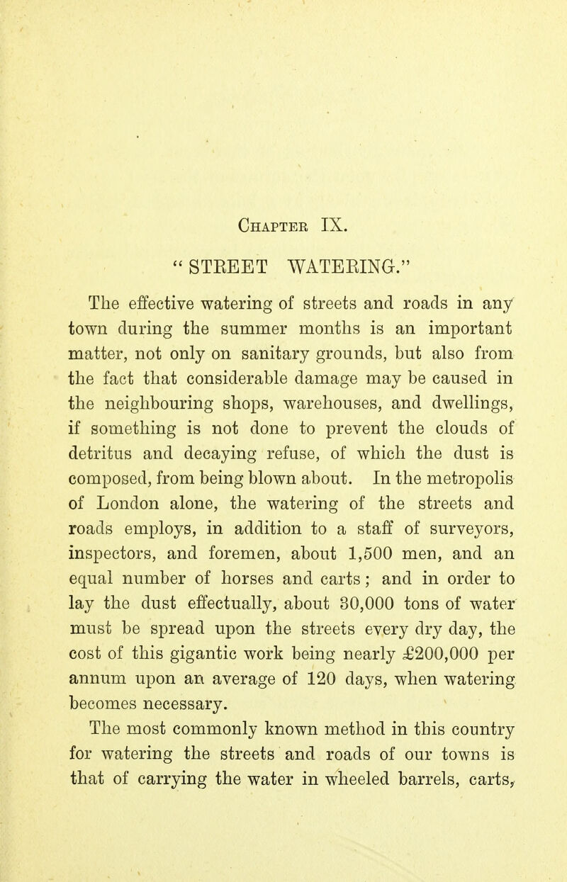 Chapter IX. ''STKEET WATEEING. The effective watering of streets and roads in any town during the summer months is an important matter, not only on sanitary grounds, but also from the fact that considerable damage may be caused in the neighbouring shops, warehouses, and dwellings, if something is not done to prevent the clouds of detritus and decaying refuse, of which the dust is composed, from being blown about. In the metropolis of London alone, the watering of the streets and roads employs, in addition to a staff of surveyors, inspectors, and foremen, about 1,500 men, and an equal number of horses and carts; and in order to lay the dust effectually, about 30,000 tons of water must be spread upon the streets every dry day, the cost of this gigantic work being nearly ^£200,000 per annum upon an average of 120 days, when watering, becomes necessary. The most commonly known method in this country for watering the streets and roads of our towns is that of carrying the water in wheeled barrels, carts,