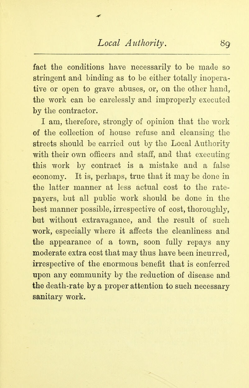 fact the conditions have necessarily to be made so stringent and binding as to be either totally inopera- tive or open to grave abuses, or, on the other hand, the work can be carelessly and improperly executed by the contractor. I am, therefore, strongly of opinion that the work of the collection of house refuse and cleansing the streets should be carried out by the Local Authority with their own officers and staff, and that executing this work by contract is a mistake and a false economy. It is, perhaps, true that it may be done in the latter manner at less actual cost to the rate- payers, but all public work should be done in the best manner possible, irrespective of cost, thoroughly, but without extravagance, and the result of such work, especially where it affects the cleanliness and the appearance of a town, soon fully repays any moderate extra cost that may thus have been incurred, irrespective of the enormous benefit that is conferred upon any community by the reduction of disease and the death-rate by a proper attention to such necessary sanitary work.