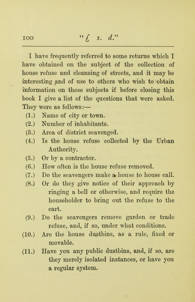 I have frequently referred to some returns which I have obtained on the subject of the collection of house refuse and cleansing of streets, and it may be interesting and of use to others who wish to obtain information on these subjects if before closing this book I give a list of the questions that were asked. They were as follows:— (1.) Name of city or town. (2.) Number of inhabitants. (3.) Area of district scavenged. (4.) Is the house refuse collected by the Urban Authority. (5.) Or by a contractor. (6.) How often is the house refuse removed. (7.) Do the scavengers make a house to house call. (8.) Or do they give notice of their approach by ringing a bell or otherwise, and require the householder to bring out the refuse to the cart. (9.) Do the scavengers remove garden or trade refuse, and, if so, under what conditions. (10.) Are the house dustbins, as a rule, fixed or movable. (11.) Have you any public dustbins, and, if so, are they merely isolated instances, or have you a regular system.