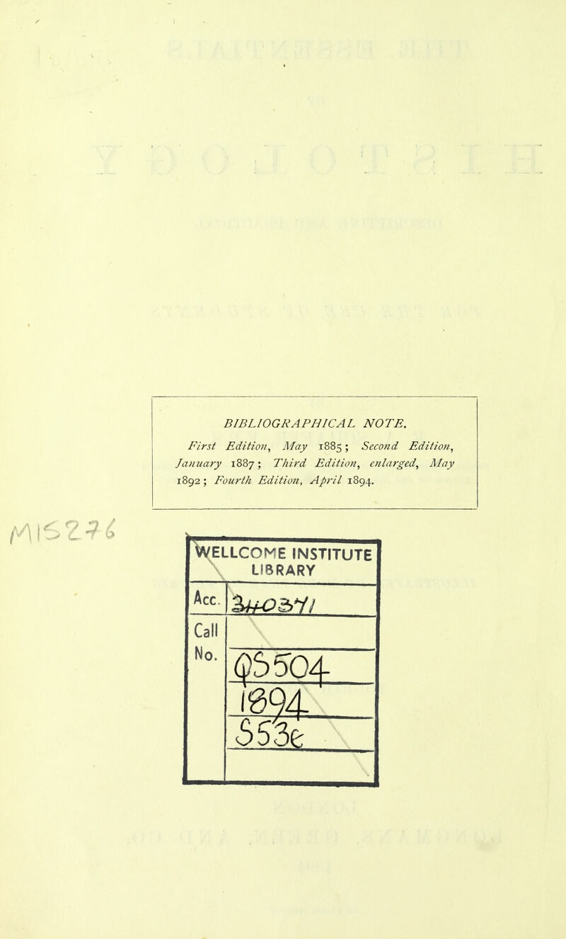 BIBLIOGRAPHICAL NOTE. First Edition^ May 1885; Second Edition, January 1887; Third Edition, enlarged, May 1892; Fourth Edition, April 1894. Wellcome institute LIBRARY Acc. Call No. I6Q4.