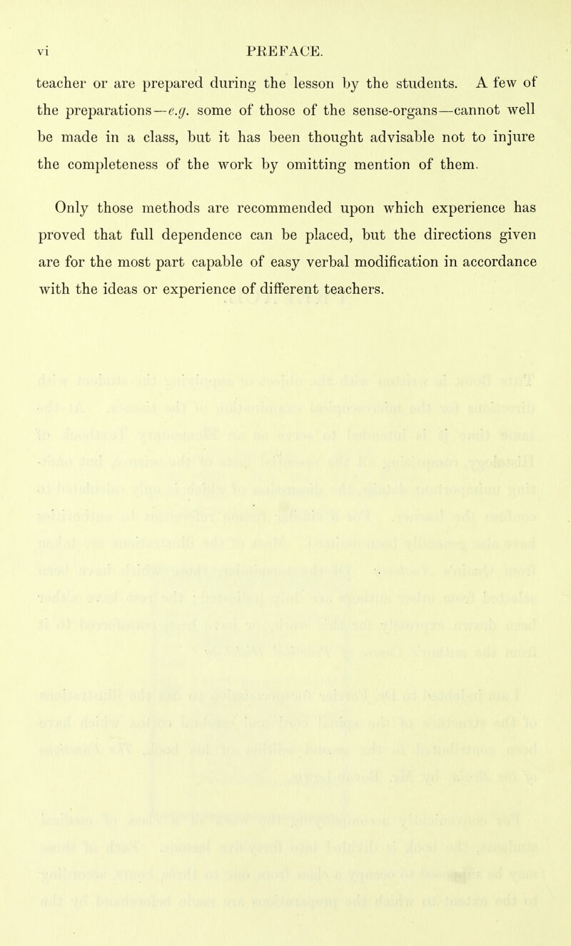 teacher or are prepared during the lesson by the students. A few of the preparations—some of those of the sense-organs—cannot well be made in a class, but it has been thought advisable not to injure the completeness of the work by omitting mention of them. Only those methods are recommended upon which experience has proved that full dependence can be placed, but the directions given are for the most part capable of easy verbal modification in accordance with the ideas or experience of different teachers.