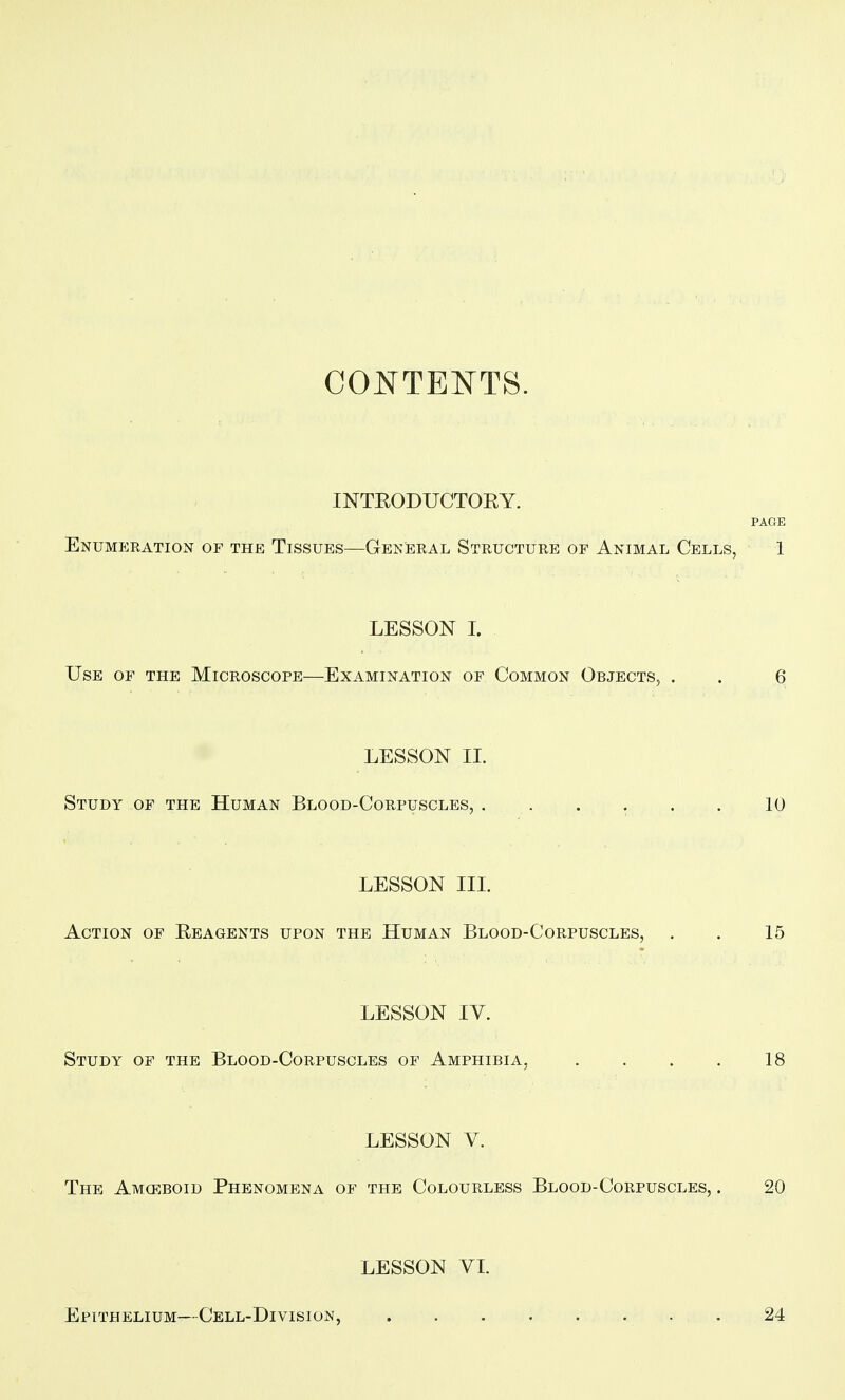 CONTENTS. INTEODUCTOEY. PAGE Enumeration of the Tissues—General Structure of Animal Cells, 1 LESSON I. Use of the Microscope—Examination of Common Objects, . . 6 LESSON II. Study op the Human Blood-Corpuscles, . . . . . . 10 LESSON III. Action of Eeagents upon the Human Blood-Corpuscles, . . 15 LESSON IV. Study of the Blood-Corpuscles of Amphibia, . . . . 18 LESSON V. The Amoeboid Phenomena of the Colourless Blood-Corpuscles, . 20 LESSON VL Epithelium—Cell-Division, 24