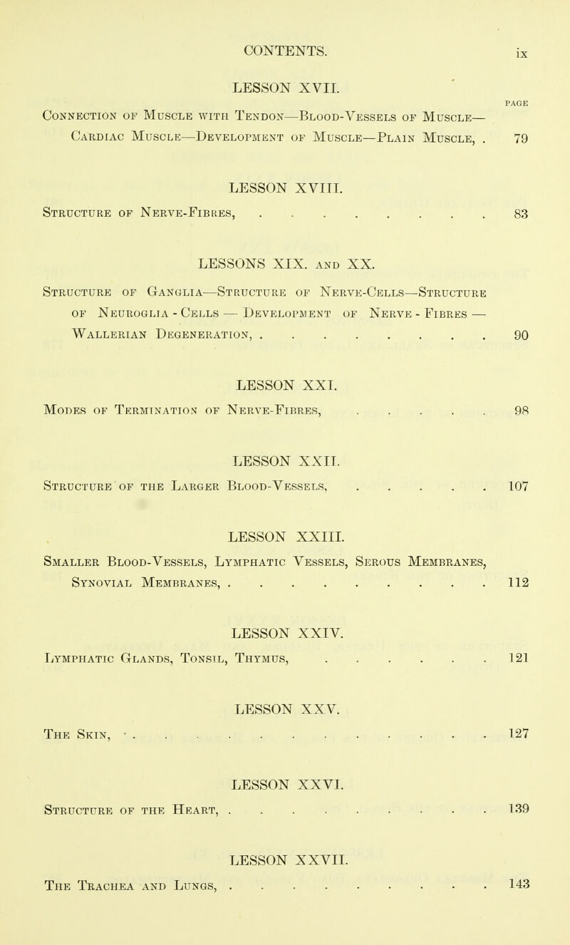 LESSON XVII. PAGE Connection of Muscle with Tendon—Blood-Vessels of Muscle— Cardiac Muscle—Development of Muscle—Plain Muscle, . 79 LESSON XVIIL Structure of Nerve-Fibres, 83 LESSONS XIX. and XX. Structure of Ganglia—Structure of Nerve-Cells—Structure OF Neuroglia - Cells — Development of Nerve - Fibres — Wallerian Degeneration, 90 LESSON XXI. Modes of Termination of Nerve-Fibres, 98 LESSON XXIL Structure of the Larger Blood-Vessels, 107 LESSON XXIII. Smaller Blood-Vessels, Lymphatic Vessels, Serous Membranes, Synovial Membranes, . . .112 LESSON XXIV. I^ymphatic Glands, Tonsil, Thymus, 121 LESSON XXV. The Skin, • 127 LESSON XXVI. Structure of the Heart, ......... 139 LESSON XXVII. The Trachea and Lungs, .... 143
