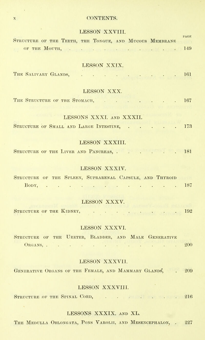LESSON XXVIII. Structure of the Teeth, the Tongue, and Mucous Membrane OF the Mouth, 149 LESSON XXIX. The Salivary Glands, 161 LESSON XXX. The Structure of the Stomach, . 167 LESSONS XXXI. AND XXXII. Structure of Small and Large Intestine, 173 LESSON XXXIIL Structure of the Liver and Pancreas, . . . . . .181 LESSON XXXIV. Structure of the Spleen, Suprarenal CxVpsule, and Thyroid Body, 187 LESSON XXXV. Structure of the Kidney, 192 LESSON XXXVI. Structure of the Ureter, Bladder, and Male Generative Organs, . . . . 200 LESSON XXXVI]. Generative Organs of the Female, and Mammary Glands', . 209 LESSON XXXVIIL Structure of the Spinal Cord, 216 LESSONS XXXIX. and XL. The Medulla Oblongata, Pons Varolii, and Mesencephalon, . 227
