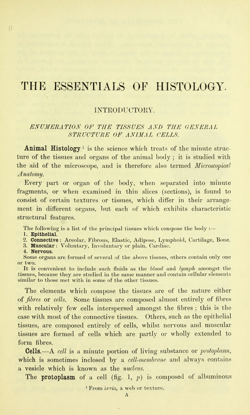 THE ESSENTIALS OF HISTOLOGY. INTEODUCTORY. ENUMERATION OF THE TISSUES AND THE GENERAL STRUCTURE OF ANIMAL CELLS. Animal Histology ^ is the science which treats of the minute struc- ture of the tissues and organs of the animal body ; it is studied with the aid of the microscope, and is therefore also termed Microscopical Anatomy. Every part or organ of the body, when separated into minute fragments, or when examined in thin slices (sections), is found to consist of certain textures or tissues, which differ in their arrange- ment in different organs, but each of which exhibits characteristic structural features. The following is a list of the principal tissues which compose the body :— 1. Epithelial. 2. Connective : Areolar, Fibrous, Elastic, Adipose, Lymphoid, Cartilage, Bone. 3. Muscular : Vohmtary, Involuntary or plain, Cardiac. 4. Nervous, Some organs are formed of several of the above tissues, others contain only one or two. It is convenient to include such fluids as the hlood and lymph amongst the tissues, because they are studied in the same manner and contain cellular elements similar to those met with in some of the other tissues. The elements which compose the tissues are of the nature either of fibres or cells. Some tissues are composed almost entirely of fibres with relatively few cells interspersed amongst the fibres ; this is the case with most of the connective tissues. Others, such as the epithelial tissues, are composed entirely of cells, whilst nervous and muscular tissues are formed of cells which are partly or wholly extended to form fibres. Cells.—A cell is a minute portion of living substance or protoplasm, which is sometimes inclosed by a cell-membrane and always contains a vesicle which is known as the nucleus. The protoplasm of a cell (fig. 1, p) is composed of albuminous ^ From iaros, a web or texture. A