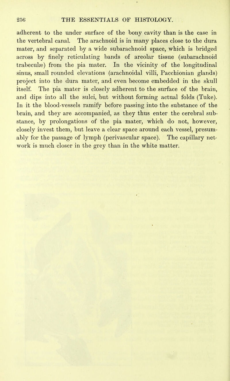 adherent to the under surface of the bony cavity than is the case in the vertebral canal. The arachnoid is in many places close to the dura mater, and separated by a wide subarachnoid space, which is bridged across by finely reticulating bands of areolar tissue (subarachnoid trabeculae) from the pia mater. In the vicinity of the longitudinal sinus, small rounded elevations (arachnoidal villi, Pacchionian glands) project into the dura mater, and even become embedded in the skull itself. The pia mater is closely adherent to the surface of the brain, and dips into all the sulci, but without forming actual folds (Tuke). In it the blood-vessels ramify before passing into the substance of the brain, and they are accompanied, as they thus enter the cerebral sub- stance, by prolongations of the pia mater, which do not, however, closely invest them, but leave a clear space around each vessel, presum- ably for the passage of lymph (perivascular space). The capillary net- work is much closer in the grey than in the white matter.