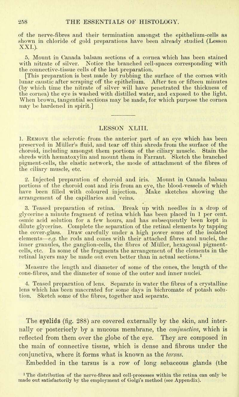 of the nerve-fibres and their termination amongst the epithelium-cells as shown in chloride of gold preparations have been already studied (Lesson XXL). 5. Mount in Canada balsam sections of a cornea which has been stained with nitrate of silver. Notice the branched cell-spaces corresponding with the connective-tissue cells of the last preparation. [This preparation is best made by rubbing the surface of the cornea with lunar caustic after scraping off the epithelium. After ten or fifteen minutes (by which time the nitrate of silver will have penetrated the thickness of the cornea) the eye is washed with distilled water, and exposed to the light. When brown, tangential sections may be made, for which purpose the cornea may be hardened in spirit.] LESSON XLIII. L Remove the sclerotic from the anterior part of an eye which has been preserved in Miiller's fluid, and tear off thin shreds from the surface of the choroid, including amongst them portions of the ciliary muscle. Stain the shreds with htematoxylin and mount them in Farrant. Sketch the branched pigment-cells, the elastic network, the mode of attachment of the fibres of the ciliary muscle, etc. 2. Injected preparation of choroid and iris. Mount in Canada balsam portions of the choroid coat and iris from an eye, the blood-vessels of which have been filled with coloured injection. Make sketches showing the arrangement of the capillaries and veins. 3. Teased preparation of retina. Break up with needles in a drop of glycerine a minute fragment of retina which has been placed in 1 per cent, osmic acid solution for a few hours, and has subsequently been kept in dilute glycerine. Complete the separation of the retinal elements by tapping the cover-glass. Draw carefully under a high power some of the isolated elements—e.g. the rods and cones with their attached fibres and nuclei, the inner granules, the ganglion-cells, the fibres of Miiller, hexagonal pigment- cells, etc. In some of the fragments the arrangement of the elements in the retinal layers may be made out even better than in actual sections.^ Measure the length and diameter of some of the cones, the length of the cone-fibres, and the diameter of some of the outer and inner nuclei. 4. Teased preparation of lens. Separate in water the fibres of a crystalline lens which has been macerated for some days in bichromate of potash solu- tion. Sketch some of the fibres, together and separate. The eyelids (fig. 288) are covered externally by the skin, and inter- nally or posteriorly by a mucous membrane, the conjunctiva, which is reflected from them over the globe of the eye. They are composed in the main of connective tissue, which is dense and fibrous under the conjunctiva, where it forms what is known as the tarsus. Embedded in the tarsus is a row of long sebaceous glands (the 1 The distribution of the nerve-fibres and cell-processes within the retina can only be made out satisfactorily by the employment of Golgi's method (see Apipendix).