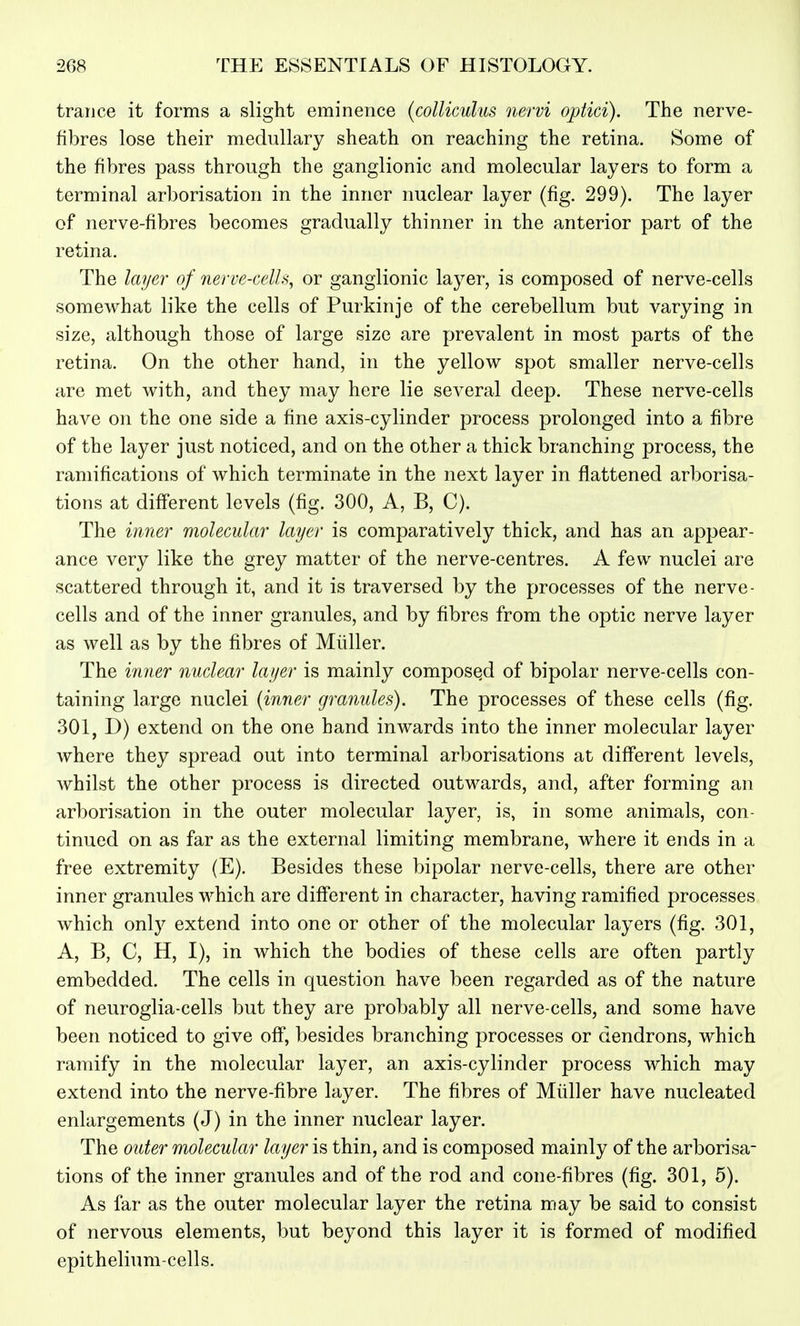 trance it forms a slight eminence (coUiculus nervi optici). The nerve- fibres lose their medullary sheath on reaching the retina. Some of the fibres pass through the ganglionic and molecular layers to form a terminal arborisation in the inner nuclear layer (fig. 299). The layer of nerve-fibres becomes gradually thinner in the anterior part of the retina. The layer of nerve-cells, or ganglionic layer, is composed of nerve-cells somewhat like the cells of Purkinje of the cerebellum but varying in size, although those of large size are prevalent in most parts of the retina. On the other hand, in the yellow spot smaller nerve-cells are met with, and they may here lie several deep. These nerve-cells have on the one side a fine axis-cylinder process prolonged into a fibre of the layer just noticed, and on the other a thick branching process, the ramifications of which terminate in the next layer in flattened arborisa- tioTis at different levels (fig. 300, A, B, C). The innei' molecular layer is comparatively thick, and has an appear- ance very like the grey matter of the nerve-centres. A few nuclei are scattered through it, and it is traversed by the processes of the nerve- cells and of the inner granules, and by fibres from the optic nerve layer as well as by the fibres of Midler. The inner nuclear layer is mainly composed of bipolar nerve-cells con- taining large nuclei {inner granules). The processes of these cells (fig. 301, D) extend on the one hand inwards into the inner molecular layer where they spread out into terminal arborisations at different levels, whilst the other process is directed outwards, and, after forming an arborisation in the outer molecular layer, is, in some animals, con- tinued on as far as the external limiting membrane, where it ends in a free extremity (E). Besides these bipolar nerve-cells, there are other inner granules which are different in character, having ramified processes which only extend into one or other of the molecular layers (fig. 301, A, B, C, H, I), in which the bodies of these cells are often partly embedded. The cells in question have been regarded as of the nature of neuroglia-cells but they are probably all nerve-cells, and some have been noticed to give off, besides branching processes or dendrons, which ramify in the molecular layer, an axis-cylinder process which may extend into the nerve-fibre layer. The fibres of Midler have nucleated enlargements (J) in the inner nuclear layer. The otiter molecular layer is thin, and is composed mainly of the arborisa- tions of the inner granules and of the rod and cone-fibres (fig. 301, 5). As far as the outer molecular layer the retina may be said to consist of nervous elements, but beyond this layer it is formed of modified epithelium-cells.