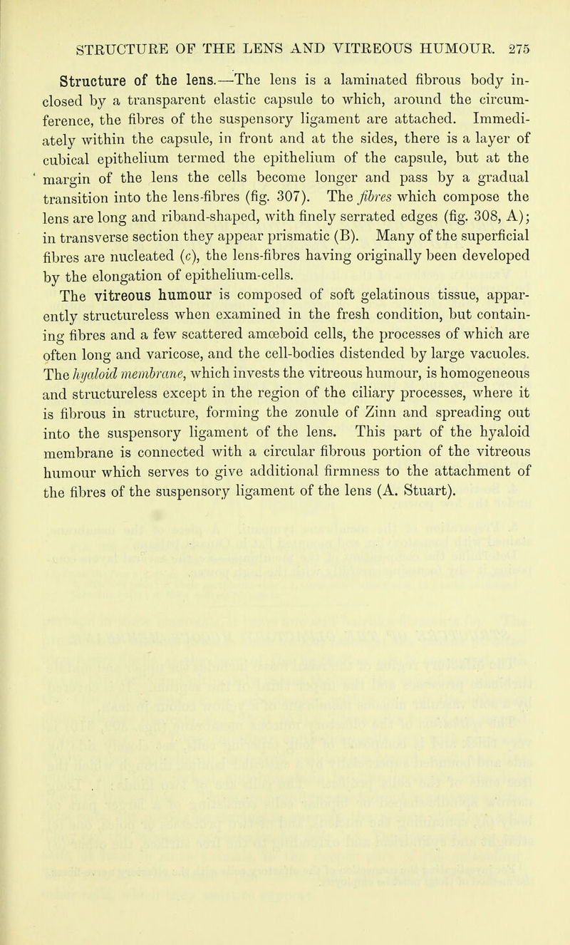 Structure of the lens.—The lens is a laminated fibrous body in- closed by a transparent elastic capsule to which, around the circum- ference, the fibres of the suspensory ligament are attached. Immedi- ately within the capsule, in front and at the sides, there is a layer of cubical epithelium termed the epithelium of the capsule, but at the ' margin of the lens the cells become longer and pass by a gradual transition into the lens-fibres (fig. 307). The fibres which compose the lens are long and riband-shaped, with finely serrated edges (fig. 308, A); in transverse section they appear prismatic (B). Many of the superficial fibres are nucleated (c), the lens-fibres having originally been developed by the elongation of epithelium-cells. The vitreous humour is composed of soft gelatinous tissue, appar- ently structureless when examined in the fresh condition, but contain- ing fibres and a few scattered amoeboid cells, the processes of which are often long and varicose, and the cell-bodies distended by large vacuoles. The hyaloid membrane, which invests the vitreous humour, is homogeneous and structureless except in the region of the ciliary processes, where it is fibrous in structure, forming the zonule of Zinn and spreading out into the suspensory ligament of the lens. This part of the hyaloid membrane is connected with a circular fibrous portion of the vitreous humour which serves to give additional firmness to the attachment of the fibres of the suspensory ligament of the lens (A. Stuart).