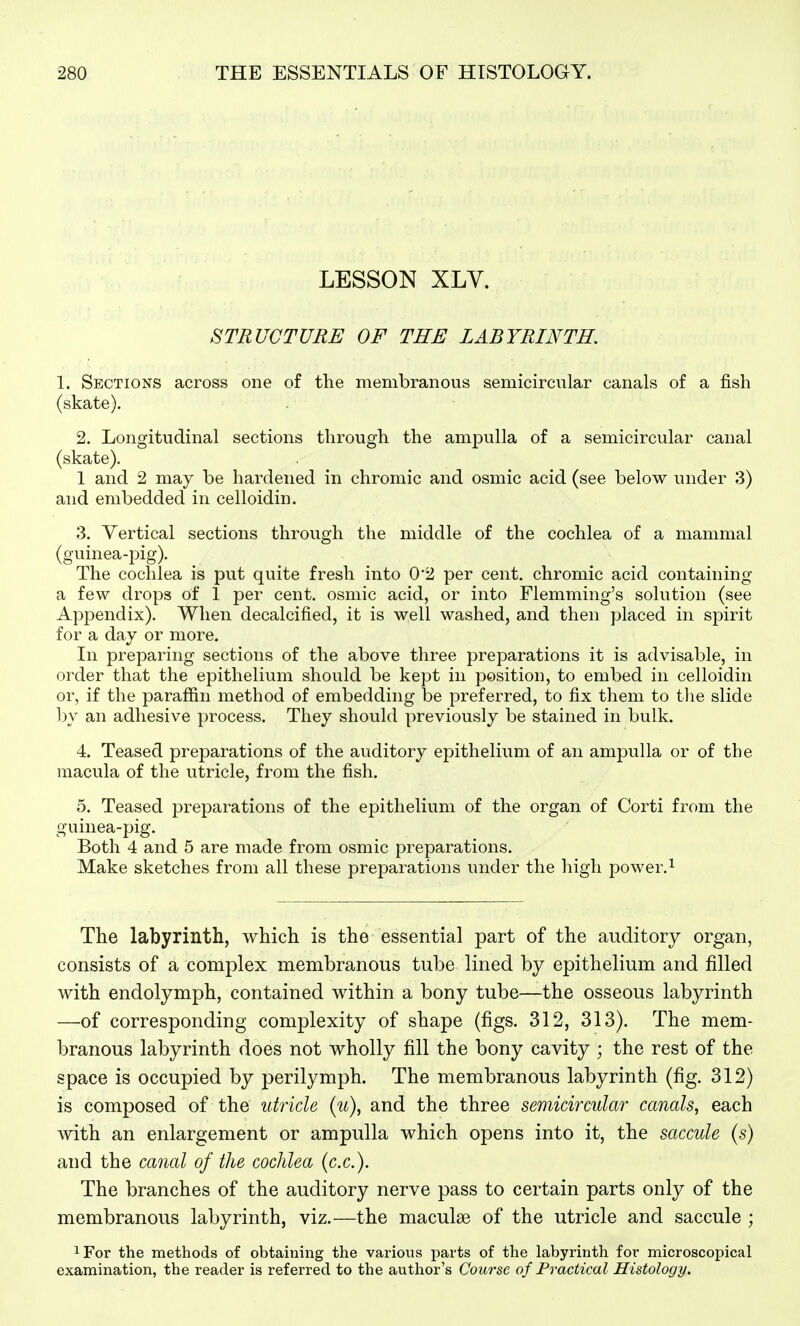 LESSON XLV. STRUCTURE OF THE LABYRINTH. I. Sections across one of the membranous semicircular canals of a fish (skate). 2. Longitudinal sections through the ampulla of a semicircular canal (skate). 1 and 2 may be hardened in chromic and osmic acid (see below under 3) and embedded in celloidin. 3. Vertical sections through the middle of the cochlea of a mammal (guinea-pig). The cochlea is put quite fresh into 0'2 per cent, chromic acid containing a few drops of 1 per cent, osmic acid, or into Flemming's solution (see Appendix). When decalcified, it is well washed, and then placed in spirit for a day or more. In preparing sections of the above three preparations it is advisable, in order that the epithelium should be kept in position, to embed in celloidin or, if the paraffin method of embedding be preferred, to fix them to tlie slide by an adhesive process. They should previously be stained in bulk. 4. Teased preparations of the auditory epithelium of an ampulla or of the macula of the utricle, from the fish. 5. Teased preparations of the epithelium of the organ of Corti from the guinea-pig. Both 4 and 5 are made from osmic preparations. Make sketches from all these preparations under the high power.^ The labyrinth, which is the essential part of the auditory organ, consists of a complex membranous tube lined by epithelium and filled with endolymph, contained within a bony tube—the osseous labyrinth —of corresponding complexity of shape (figs. 312, 313). The mem- branous labyrinth does not wholly fill the bony cavity ; the rest of the space is occupied by perilymph. The membranous labyrinth (fig. 312) is composed of the utricle (u), and the three semicircular canals, each with an enlargement or ampulla which opens into it, the saccule (s) and the canal of the cochlea (ex.). The branches of the auditory nerve pass to certain parts only of the membranous labyrinth, viz.—the maculae of the utricle and saccule ; iFor the methods of obtaiuing the various parts of the labyrinth for microscopical examination, the reader is referred to the author's Course of Practical Histology.