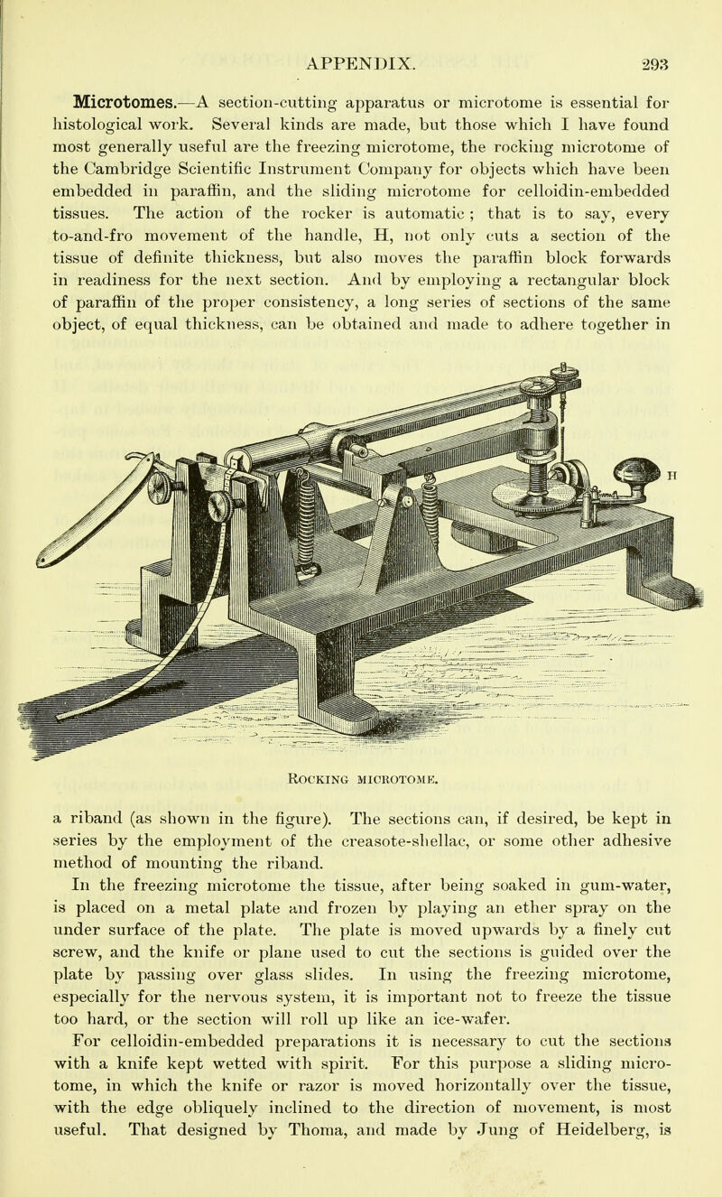 Microtomes.—A section-cutting apparatus or microtome is essential for histological work. Several kinds are made, but those which I have found most generally useful are the freezing microtome, the rocking microtome of the Cambridge Scientific Instrument Company for objects which have been embedded in paraffin, and the sliding microtome for celloidin-embedded tissues. The action of the rocker is automatic ; that is to say, every to-and-fro movement of the handle, H, not only cuts a section of the tissue of definite thickness, but also moves the paraffin block forwards in readiness for the next section. And by employing a rectangular block of paraffin of the proper consistency, a long series of sections of the same object, of equal thickness, can be obtained and made to adhere together in a riband (as shown in the figure). The sections can, if desired, be kept in series by the employment of the creasote-shellac, or some other adhesive method of mounting the riband. In the freezing microtome the tissue, after being soaked in gum-water, is placed on a metal plate and frozen by playing an ether spray on the under surface of the plate. The plate is moved upwards by a finely cut screw, and the knife or plane used to cut the sections is guided over the plate by passing over glass slides. In using the freezing microtome, especially for the nervous system, it is important not to freeze the tissue too hard, or the section will roll up like an ice-wafer. For celloidin-embedded preparations it is necessary to cut the sections with a knife kept wetted with spirit. For this purpose a sliding micro- tome, in which the knife or razor is moved horizontally over the tissue, with the edge obliquely inclined to the direction of movement, is most useful. That designed by Thoma, and made by Jung of Heidelberg, is Rocking mickotomk.