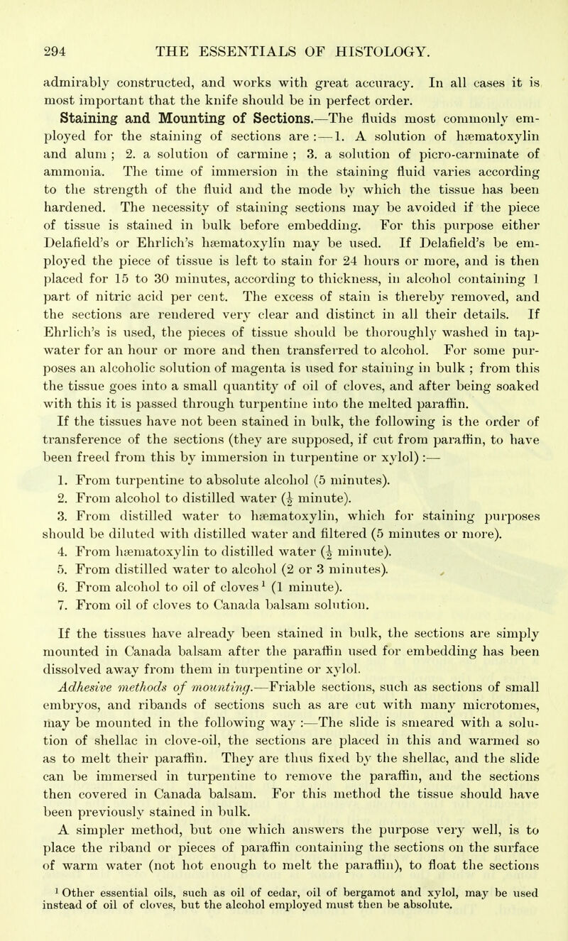 admirably constructed, and works with great accuracy. In all cases it is most important that the knife should be in perfect order. Staining and Mounting of Sections.—The fluids most commonly em- ployed for the staining of sections are : — 1. A solution of hsematoxylin and alum ; 2. a solution of carmine ; 3. a solution of picro-carminate of ammonia. The time of immersion in the staining fluid varies according to the strength of the fluid and the mode by which the tissue has been hardened. The necessity of staining sections may be avoided if the piece of tissue is stained in bulk before embedding. For this purpose either Delafield's or Ehrlich's hsematoxylin may be used. If Delafield's be em- ployed the piece of tissue is left to stain for 24 hours or more, and is then placed for 15 to 30 minutes, according to thickness, in alcohol containing I part of nitric acid per cent. The excess of stain is thereby removed, and the sections are rendered very clear and distinct in all their details. If Ehrlich's is used, the pieces of tissue should be thoroughly washed in tap- water for an hour or more and then transferred to alcohol. For some pur- poses an alcoholic solution of magenta is used for staining in bulk ; from this the tissue goes into a small quantity of oil of cloves, and after being soaked with this it is passed through turpentine into the melted paraftin. If the tissues have not been stained in bulk, the following is the order of transference of the sections (they are supposed, if cut from paraflin, to have been freed from this by immersion in turpentine or xylol) :— L From turpentine to absolute alcohol (5 minutes). 2. From alcohol to distilled water minute). 3. From distilled water to hsematoxylin, which for staining purposes should be diluted with distilled water and filtered (5 minutes or more). 4. From hajmatoxylin to distilled water minute). 5. From distilled water to alcohol (2 or 3 minutes). ^ 6. From alcohol to oil of cloves ^ (1 minute). 7. From oil of cloves to Canada balsam solution. If the tissues have already been stained in bulk, the sections are simply mounted in Canada balsam after the paraflin used for embedding has been dissolved away from them in turpentine or xylol. Adhesive onethods of mounting.—Friable sections, such as sections of small embryos, and ribands of sections such as are cut with many microtomes, may be mounted in the following way :—The slide is smeared with a solu- tion of shellac in clove-oil, the sections are placed in this and warmed so as to melt their paraflin. They are thus fixed by the shellac, and the slide can be immersed in turpentine to remove the paraffin, and the sections then covered in Canada balsam. For this method the tissue should have been previously stained in bulk. A simpler method, but one which answers the purpose very well, is to place the riband or pieces of paraffin containing the sections on the surface of warm water (not hot enough to melt the paraflin), to float the sections 3 Other essential oils, such as oil of cedar, oil of bergamot and xylol, may be used instead of oil of cloves, but the alcohol emjiloyed must then be absolvite.