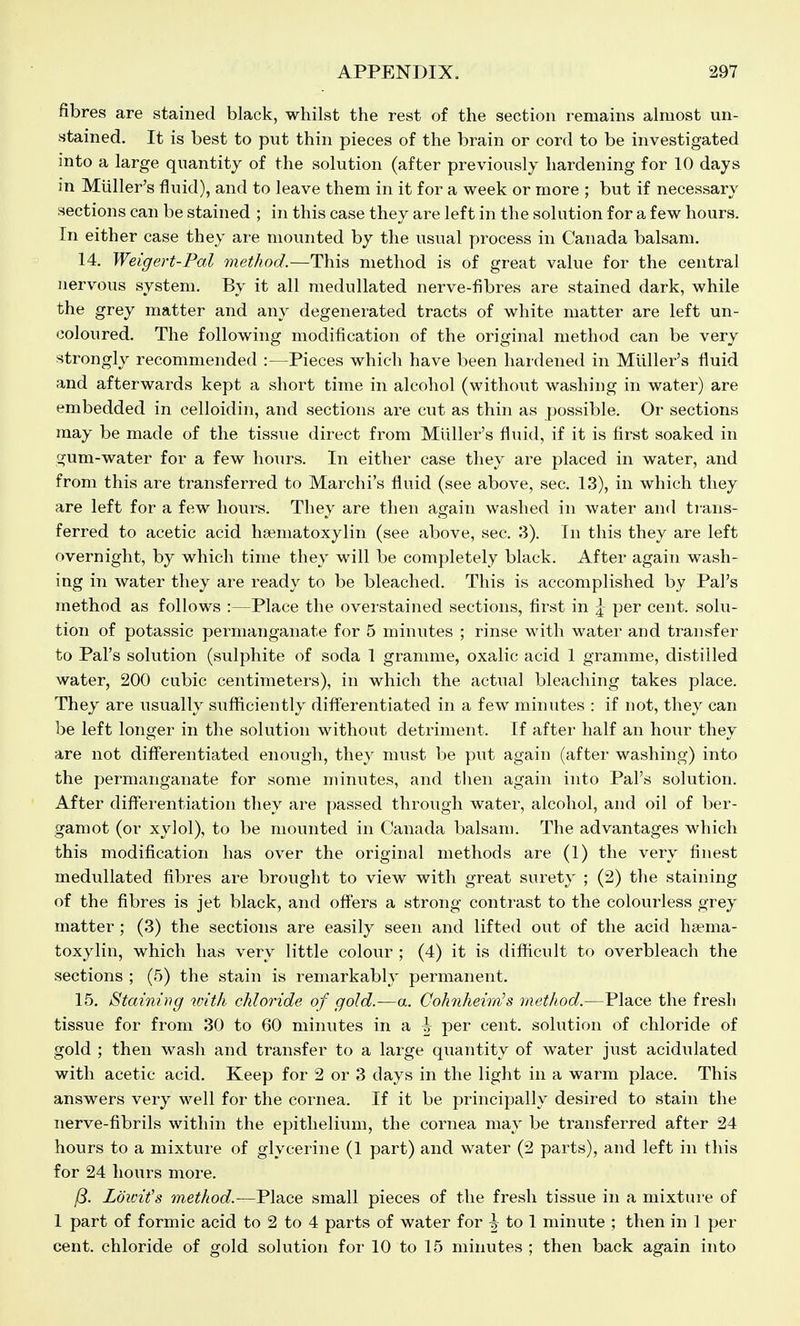 fibres are stained black, whilst the rest of the section remains almost un- stained. It is best to put thin pieces of the brain or cord to be investigated into a large quantity of the solution (after previously hardening for 10 days in Miiller's iluid), and to leave them in it for a week or more ; but if necessary sections can be stained ; in this case they are left in the solution for a few hours. In either case they are mounted by the usual process in Canada balsam. 14. Weigert-Pal method.—This method is of great value for the central nervous system. By it all medullated nerve-fibres are stained dark, while the grey matter and any degenerated tracts of white matter are left un- coloured. The following modification of the original method can be very strongly recommended :—Pieces which have been hardened in Miiller's fluid and afterwards kept a short time in alcohol (without washing in water) are embedded in celloidin, and sections are cut as thin as possible. Or sections may be made of the tissue direct from Miiller's fluid, if it is first soaked in gum-water for a few hours. In either case they are placed in water, and from this are transferred to Marchi's fluid (see above, sec. 13), in which they are left for a few hours. They are then again washed in water and trans- ferred to acetic acid hseniatoxylin (see above, sec. 3). In this they are left overnight, by which time they will be completely black. After again wash- ing in water they are ready to be bleached. This is accomplished by Pal's method as follows :—Place the overstained sections, first in |- per cent, solu- tion of potassic permanganate for 5 minutes ; rinse with water and transfer to Pal's solution (sulphite of soda 1 gramme, oxalic acid 1 gramme, distilled water, 200 cubic centimeters), in which the actual bleaching takes place. They are usually sufficiently diff'erentiated in a few minutes : if not, they can be left longer in the solution without detriment. If after half an hour they are not diff'erentiated enough, they must be put again (after washing) into the permanganate for some minutes, and then again into Pal's solution. After differentiation they are passed through water, alcohol, and oil of ber- gamot (or xylol), to be mounted in Canada balsam. The advantages which this modification has over the original methods are (1) the very finest medullated fibres are brought to view with great surety ; (2) the staining of the fibres is jet black, and off'ers a strong contrast to the colourless grey matter; (3) the sections are easily seen and lifted out of the acid ha?ma- toxylin, which has very little colour ; (4) it is diflticult to overbleach the sections ; (5) the stain is remarkably permanent. 15. Staining loith chloride of gold.—a. CohnheirnJs method.—Place the fresh tissue for from 30 to 60 minutes in a per cent, solution of chloride of gold ; then wash and transfer to a large quantity of water just acidulated with acetic acid. Keep for 2 or 3 days in the light in a warm place. This answers very well for the cornea. If it be principally desired to stain the nerve-fibrils within the epithelium, the cornea may be transferred after 24 hours to a mixture of glycerine (1 part) and water (2 parts), and left in this for 24 hours more. j8. Lowit's method.—Place small pieces of the fresh tissue in a mixtui-e of 1 part of formic acid to 2 to 4 parts of water for |^ to 1 minute ; then in 1 per cent, chloride of gold solution for 10 to 15 minutes ; then back again into