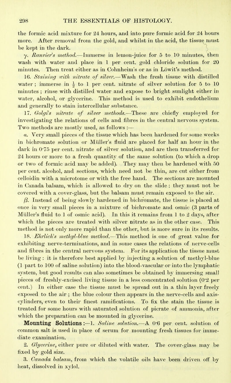 the formic acid mixture for 24 hours, and into pure formic acid for 24 hours more. After removal from tlie gold, and whilst in the acid, the tissue must be kept in the dark. y. Ranvier's method.—Immerse in lemon-juice for 5 to 10 minutes, then wash with water and place in 1 per cent, gold chloride solution for 20 minutes. Then treat either as in Cohnheim's or as in Lowit's method. 16. Staining with nitrate of silver.—Wash the fresh tissue with distilled water ; immerse in ^ to 1 per cent, nitrate of silver solution for 5 to 10 minutes ; rinse with distilled water and expose to bright sunlight either in water, alcohol, or glycerine. This method is used to exhibit endothelium and generally to stain intercellular substance. 17. Golgih nitrate of silver methods.—These are chiefly employed for investigating tlie relations of cells and fibres in the central nervous system. Two methods are mostly used, as follows :— a. Very small pieces of the tissue which has been hardened for some weeks in bichromate solution or Midler's fluid are placed for half an hour in the dark in 0'75 per cent, nitrate of silver solution, and are then transferred for 24 hours or more to a fresh quantity of the same solution (to which a drop or two of formic acid may be added). They may then be hardened with 50 per cent, alcohol, and sections, which need not be thin, are cut either from celloidin with a microtome or with the free hand. The sections are mounted in Canada balsam, which is allowed to dry on the slide : they must not be covered with a cover-glass, but the balsam must remain exposed to the air. Instead of being slowly hardened in bichromate, the tissue is placed at once in very small pieces in a mixture of bichromate and osmic (3 parts of Miiller's fluid to 1 of osmic acid). In this it remains from 1 to 2 days, after which the pieces are treated with silver citrate as in the other case. This method is not only more rapid than the other, but is more sure in its results. 18. EhrlicKs methyl-hlue method.—This method is one of great value for exhibiting nerve-terminations, and in some cases the relations of nerve-cells and fibres in the central nervous system. For its application the tissue must be living : it is therefore best applied by injecting a solution of methyl-blue (1 part to 100 of saline solution) into the blood-vascular or into the lymphatic system, but good results can also sometimes be obtained by immersing small pieces of freshly-excised living tissue in a less concentrated solution (0'2 per cent.) In either case the tissue must be spread out in a thin layer freely exposed to the air ; the blue colour then appears in the nerve-cells and axis- cylinders, even to their finest ramifications. To fix the stain the tissue is treated for some hours with saturated solution of picrate of ammonia, after which the preparation can be mounted in glycerine. Mounting Solutions :—1. Saline solution.—A. 0-6 per cent, solution of common salt is used in ])lace of serum for mounting fresh tissues for imme- diate examination. 2. Glycerine, either pure or diluted with water. The cover-glass may be fixed by gold size. 3. Canada balsatn, from which the volatile oils have been driven ofi' by heat, dissolved in xylol.