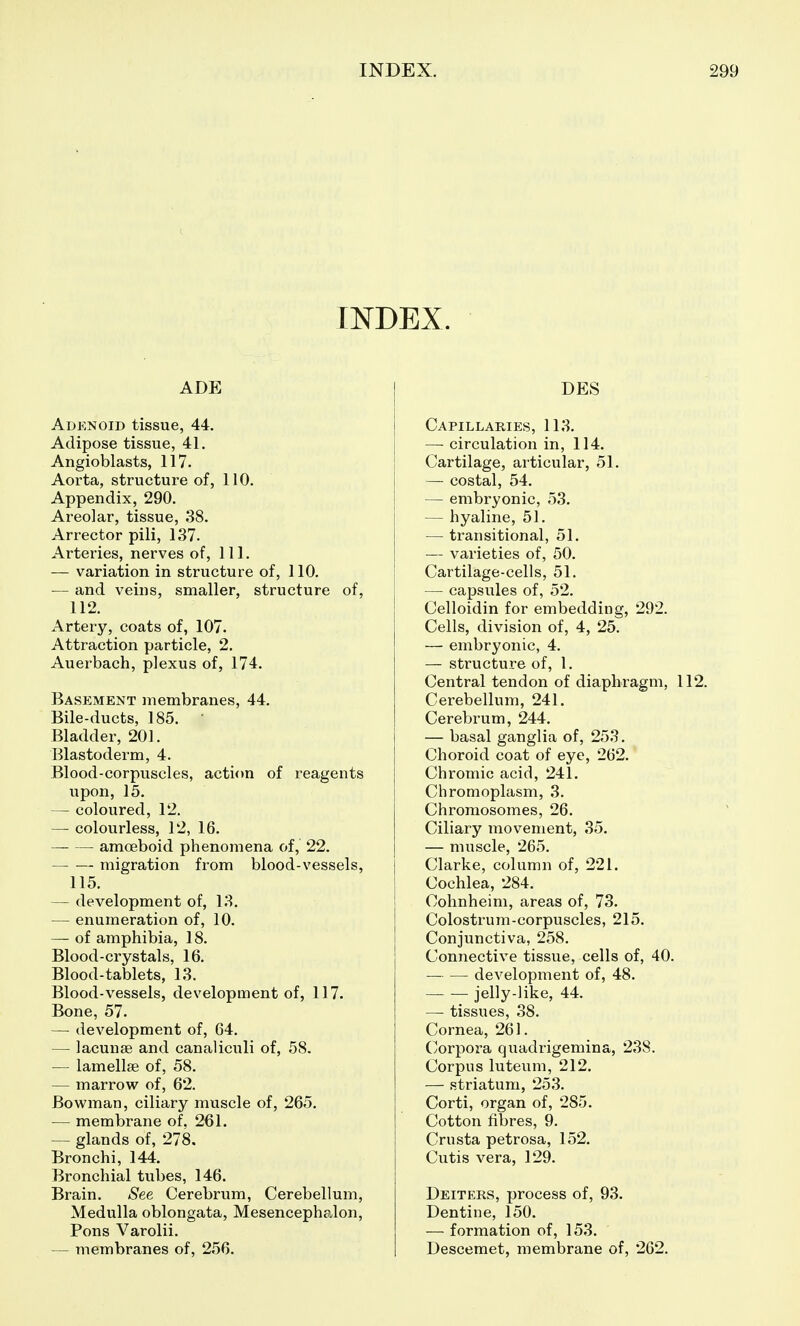 INDEX. ADE Adenoid tissue, 44. Adipose tissue, 41. Angioblasts, 117. Aorta, structure of, 110. Appendix, 290. Areolar, tissue, 38. Arrector pili, 137. Arteries, nerves of. 111. — variation in structure of, 110. — and veins, smaller, structure of, 112. Artery, coats of, 107. Attraction particle, 2. Auerbach, plexus of, 174. Basement membranes, 44. Bile-ducts, 185. Bladder, 201. Blastoderm, 4. Blood-corpuscles, action of reagents upon, 15. — coloured, 12. — colourless, 12, 16. amoeboid phenomena of, 22. — — migration from blood-vessels, 115. — development of, 13. — enumeration of, 10. — of amphibia, 18. Blood-crystals, 16. Blood-tablets, 13. Blood-vessels, development of, 117. Bone, 57. — development of, 64. — lacunae and canaliculi of, 58. — lamellae of, 58. — marrow of, 62. Bowman, ciliary muscle of, 265. — membrane of. 261. — glands of, 278. Bronchi, 144. Bronchial tubes, 146. Brain. See Cerebrum, Cerebellum, Medulla oblongata. Mesencephalon, Pons Varolii. — membranes of, 256. DES Capillaries, 113. — circulation in, 114. Cartilage, articular, 51. — costal, 54. — embryonic, 53. — hyaline, 51. — transitional, 51. — varieties of, 50. Cartilage-cells, 51. — capsules of, 52. Celloidin for embedding, 292. Cells, division of, 4, 25. — embryonic, 4. — structure of, 1. Central tendon of diaphragm, 112. Cerebellum, 241. Cerebrum, 244. — basal ganglia of, 253. Choroid coat of eye, 262. Chromic acid, 241. Chromoplasm, 3. Chromosomes, 26. Ciliary movement, 35. — muscle, 265. Clarke, column of, 221. Cochlea, 284. Cohnheim, areas of, 73. Colostrum-corpuscles, 215. Conjunctiva, 258. Connective tissue, cells of, 40. — — development of, 48. jelly-like, 44. — tissues, 38. Cornea, 261. Corpora quadrigemina, 238. Corpus luteum, 212. — striatum, 253. Corti, organ of, 285. Cotton fibres, 9. Crusta petrosa, 152. Cutis vera, 129. Deiters, process of, 93. Dentine, 150. — formation of, 153. Descemet, membrane of, 262.