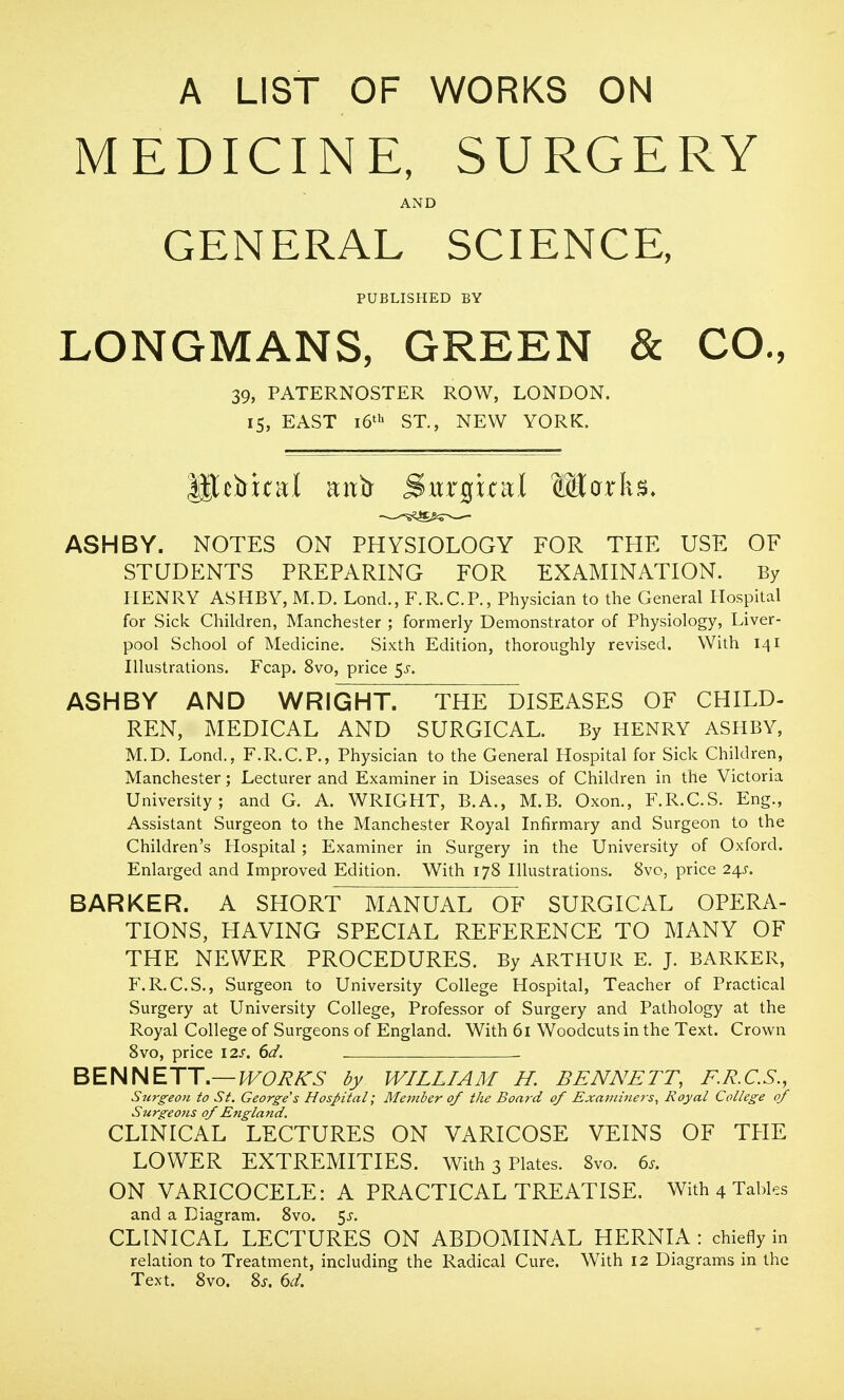 A LIST OF WORKS ON MEDICINE, SURGERY AND GENERAL SCIENCE, PUBLISHED BY LONGMANS, GREEN & CO., 39, PATERNOSTER ROW, LONDON. IS, EAST i6' ST., NEW YORK. ASH BY. NOTES ON PHYSIOLOGY FOR THE USE OF STUDENTS PREPARING FOR EXAMINATION. By HENRY ASHBY, M.D. Lond., F.R.C.P., Physician to the General Hospital for Sick Children, Manchester ; formerly Demonstrator of Physiology, Liver- pool School of Medicine. Sixth Edition, thoroughly revised. With 141 Illustrations. Fcap. 8vo, price ^s. ASHBY AND WRIGHT. THE DISEASES OF CHILD- REN, MEDICAL AND SURGICAL. By HENRY ASHBY, M.D. Lond., F.R.C.P., Physician to the General Hospital for Sick Children, Manchester; Lecturer and Examiner in Diseases of Children in the Victoria University; and G. A. WRIGHT, B.A., M.B. Oxon., F.R.C.S. Eng., Assistant Surgeon to the Manchester Royal Infirmary and Surgeon to the Children's Hospital ; Examiner in Surgery in the University of Oxford. Enlarged and Improved Edition. With 178 Illustrations. 8vo, price 241. BARKER. A SHORT MANUAL OF SURGICAL OPERA- TIONS, HAVING SPECIAL REFERENCE TO MANY OF THE NEWER PROCEDURES. By ARTHUR E. J. BARKER, F.R.C.S., Surgeon to University College Hospital, Teacher of Practical Surgery at University College, Professor of Surgery and Pathology at the Royal College of Surgeons of England. With 61 Woodcuts in the Text. Crown 8vo, price 12s. 6d. BENNETT.—J^Oi^A-^- dy WILLIAM H. BENNETT, F.R.C.S., Surgeon to St. George's Hospital; Member 0/ the Board of Examiners, Royal College of Surgeons of England. CLINICAL LECTURES ON VARICOSE VEINS OF THE LOWER EXTREMITIES. With 3 Plates. Svo. 6s. ON VARICOCELE: A PRACTICAL TREATISE. With 4 Tables and a Diagram. Svo. $s. CLINICAL LECTURES ON ABDOMINAL HERNIA : chiefly in relation to Treatment, including the Radical Cure. With 12 Diagrams in the Text. Svo. Zs. 6d.