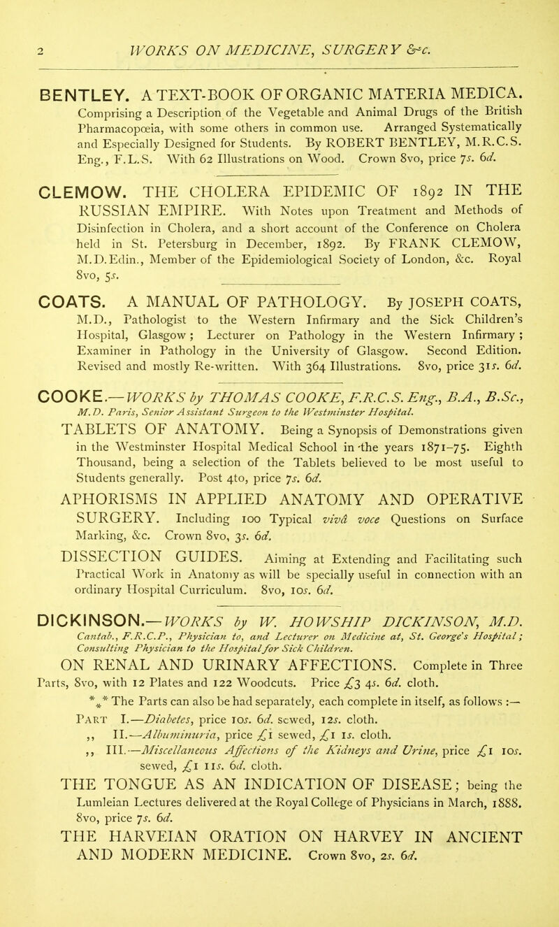 BENTLEY. A TEXT-BOOK OF ORGANIC MATERIA MEDICA. Comprising a Description of the Vegetable and Animal Drugs of the British Pharmacopoeia, with some others in common use. Arranged Systematically and Especially Designed for Students. By ROBERT BENTLEY, M.R.C.S. Eng., F.L.S. With 62 Illustrations on Wood. Crown 8vo, price ']s. 6d. CLEMOW. THE CHOLERA EPIDEMIC OF 1892 IN THE RUSSIAN EMPIRE. With Notes upon Treatment and Methods of Disinfection in Cholera, and a short account of the Conference on Cholera held in St. Petersburg in December, 1892. By FRANK CLEMOW, M.D.Edin., Member of the Epidemiological Society of London, &c. Royal 8vo, 5.^. COATS. A MANUAL OF PATHOLOGY. By JOSEPH COATS, M.D., Pathologist to the Western Infirmary and the Sick Children's Hospital, Glasgow; Lecturer on Pathology in the Western Infirmary ; Examiner in Pathology in the University of Glasgow. Second Edition. Revised and mostly Re-written. With 364 Illustrations. 8vo, price 31X. 6d. COOKE.—WORKS by THOMAS COOKE, E.R.C.S. Efig., B.A., B.Sc, M.D. Paris, Senior Assistant Surgeon to the Westminster Hospital. TABLETS OF ANATOMY. Being a Synopsis of Demonstrations given in the Westminster Hospital Medical School in-the years 1871-75. Eighth Thousand, being a selection of the Tablets believed to be most useful to Students generally. Post 4to, price ^s. 6d. APHORISMS IN APPLIED ANATOMY AND OPERATIVE SURGERY. Including 100 Typical vivd voce Questions on Surface Marking, &c. Crown 8vo, 3^. 6d. DISSECTION GUIDES. Aiming at Extending and Facilitating such Practical Work in Anatomy as will be specially useful in connection with an ordinary Hospital Curriculum. 8vo, los. 6d. DICKINSON.—J^Wt'A'^ by W. HOWS HIP DICKINSON, M.D. Cantab., F.R.C.P., Physician to, and Lecturer on Medicine at, St. George's Plospital; Consnlti7ig Physician to the Hospitalfor Sick Children. ON RENAL AND URINARY AFFECTIONS. Complete in Three Parts, 8vo, with 12 Plates and 122 Woodcuts. Price £2, ^s. 6d. cloth. The Parts can also be had separately, each complete in itself, as follows :— Part I.—Diabetes, price 10s. 6d. sewed, 12s. cloth. ,, II.—Alhumimi7'ia, price £,\ sewed, £\ \s. cloth. HI.—Miscellaneous Affections of the Kidneys and Urine., price \os. scAved, (id. cloth. THE TONGUE AS AN INDICATION OF DISEASE; being the Lumleian Lectures delivered at the Royal College of Physicians in March, 1888. 8vo, price *]s. 6d. THE HARVEIAN ORATION ON HARVEY IN ANCIENT AND MODERN MEDICINE. Crown 8vo, 2s. 6d.