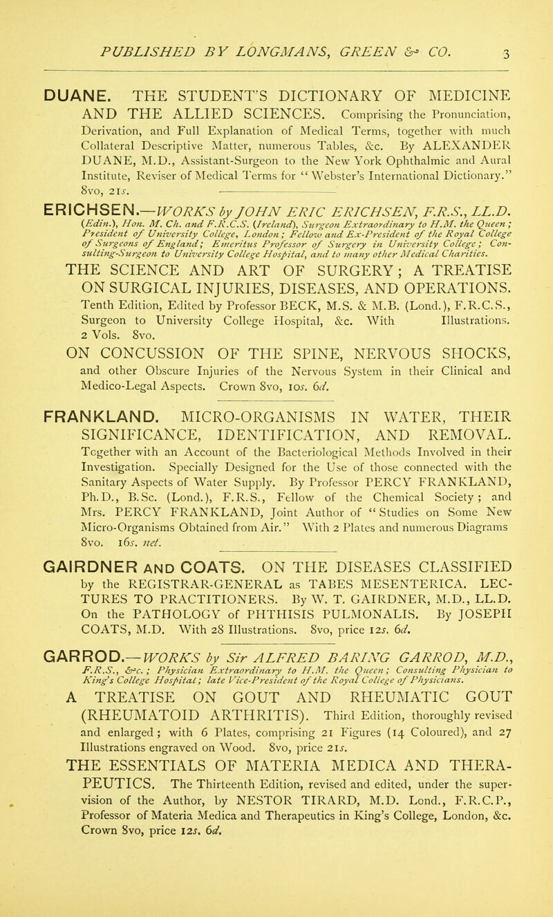 DUANE. THE STUDENT'S DICTIONARY OF MEDICINE AND THE ALLIED SCIENCES. Comprising the Pronunciation, Derivation, and Full Explanation of Medical Terms, together with much Collateral Descriptive Matter, numerous Tables, &c. By ALEXANDER DUANE, M.D., Assistant-Surgeon to the New York Ophthalmic and Aural Institute, Reviser of Medical Terms for Webster's International Dictionary. 8vo, 2is. ■ ERICHSEN.—J^Oi^A'^- dy JOHN ERIC ERICHSEN, KR.S., LL.D. {Edin.), Hon. M. Ch. and F.R.C.S. (^Ireland), Surgeon Extraoi'di7iary to H.M. the Qtceen ; President of University College, London; Fellow and Ex-President of the Royal College of Surgeons of England; Emeritus Professor of Surgery in University College; Con- sulting-Surgeon to University College Hospital, and to vtany other Medical Charities. THE SCIENCE AND ART OF SURGERY; A TREATISE ON SURGICAL INJURIES, DISEASES, AND OPERATIONS. Tenth Edition, Edited by Professor BECK, M.S. & M.B. (Lond.), F.R.C.S., Surgeon to University College Hospital, &c. With Illustrations. 2 Vols. 8vo. ON CONCUSSION OF THE SPINE, NERVOUS SHOCKS, and other Obscure Injuries of the Nervous System in their Clinical and Medico-Legal Aspects. Crown 8vo, \os. 6d. FRANKLAND. MICRO-ORGANISMS IN WATER, THEIR SIGNIFICANCE, IDENTIFICATION, AND REMOVAL. Together with an Account of the Bacteriological Methods Involved in their Investigation. Specially Designed for the Use of those connected with the Sanitary Aspects of Water Supply. By Professor PERCY FRANKLAND, Ph.D., B.Sc. (Lond.), F.R.S., Fellow of the Chemical Society; and Mrs. PERCY FRANKLAND, Joint Author of Studies on Some New Micro-Organisms Obtained from Air. With 2 Plates and numerous Diagrams Svo. i6s. net. GAIRDNER and COATS. ON THE DISEASES CLASSIFIED by the REGISTRAR-GENERAL as TABES MESENTERICA. LEC- TURES TO PRACTITIONERS. By W. T. GAIRDNER, M.D., LL.D. On the PATHOLOGY of PHTHISIS PULMONALIS. By JOSEPH COATS, M.D. With 28 Illustrations. Svo, price 12s. 6d. Q^NPiRO'O,—WORKS by Sir ALFRED BARING GARROD, M.D., E.E.S., &='€.; Physician Extraordinary to H.M. the Queen; Consulting Physician to King's College Hospital; late Vice-President of the Royal College of Physicians. A TREATISE ON GOUT AND RHEUMATIC GOUT (RHEUMATOID ARTHRITIS). Third Edition, thoroughly revised and enlarged; with 6 Plates, comprising 21 Figures (14 Coloured), and 27 Illustrations engraved on Wood. 8vo, price 21s. THE ESSENTIALS OF MATERIA MEDICA AND THERA- PEUTICS. The Thirteenth Edition, revised and edited, under the super- vision of the Author, by NESTOR TIRARD, M.D. Lond., F.R.C.P., Professor of Materia Medica and Therapeutics in King's College, London, &c. Crown Svo, price 12s. 6d.