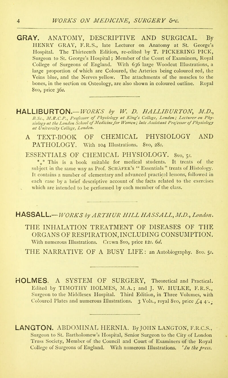 GRAY. ANATOMY, DESCRIPTIVE AND SURGICAL. By HENRY GRAY, F.R.S., late Lecturer on Anatomy at St. George's Hospital. The Thirteenth Edition, re-edited by T. PICKERING PICK, Surgeon to St. George's Hospital; Member of the Court of Examiners, Royal College of Surgeons of England. With 636 large Woodcut Illustrations, a large proportion of which are Coloured, the Arteries being coloured red, the Veins blue, and the Nerves yellow. The attachments of the muscles to the bones, in the section on Osteology, are also shown in coloured outline. Royal 8vo, price 36^'. HALLIBURTON.—^^FCi^A-^- by W. D. HALLIBURTON, M.D., B.Sc, I\I.R.CP., Professor of Physiology at King's College, London; Lecturer on Phy- siology at the London School of Medicine for Women; late Assistant Professor of Physiology at Ujiiversity College, London. A TEXT-BOOK OF CHEMICAL PHYSIOLOGY AND PATHOLOGY. With 104 Illustrations. 8vo, 28^. ESSENTIALS OF CHEMICAL PHYSIOLOGY. 8vo, 5.. *^* This is a book suitable for medical students. It treats of the subject in the same way as Prof. Schafer's  Essentials  treats of Histology. It contains a number of elementary and advanced practical lessons, followed in each case by a brief descriptive account of the facts related to the exercises which are intended to be performed by each member of the class. H ASSALL.—;F6'/?A'6' by ARTHUR HILL HASS ALL, M.D., London. THE INHALATION TREATMENT OF DISEASES OF THE ORGANS OF RESPIRATION, INCLUDING CONSUMPTION. With numerous Illustrations. Ocwn 8vo, price \2s. 6d. THE NARRATIVE OF A BUSY LIFE : an Autobiography. 8vo. 5^. HOLMES. A SYSTEM OF SURGERY, Theoretical and Practical. Edited by TIMOTHY HOLMES, M.A.; and J. W. HULKE, F.R.S., Surgeon to the Middlesex Hospital. Third Edition, in Three Volumes, with Coloured Plates and numerous Illustrations. 3 Vols., royal 8vo, price £^ 4s,^ LANGTON. ABDOMINAL PIERNIA. By JOHN LANGTON, F.R.C.S., Surgeon to St. Bartholomew's Hospital, Senior Surgeon to the City of London Truss Society, Member of the Council and Court of Examiners of the Royal College of Surgeons of England. With numerous Illustrations. In the press.
