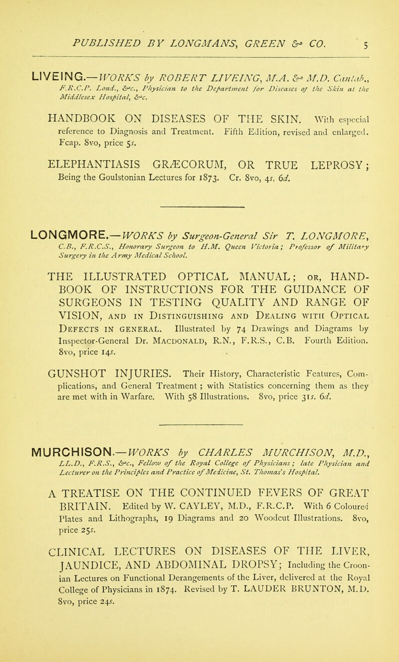 UVtL\NG.— lVORKS by ROBERT LIVEING, ALA. M.D. CanUib., F.R.C.P. Land., &^c., Physician to the Department for Diseases oj the Skin at tite Middlesex Hospital, ^t'c. HANDBOOK ON DISEASES OF THE SKIN. With especial reference to Diagnosis and Treatment. Fifth Edition, revised and enlarged. Fcap. 8vo, price 5^-. ELEPHANTIASIS GR^CORUM, OR TRUE LEPROSY; Being the Goulstonian Lectures for 1873. Cr. Svo, 4^, 6^/. LONGMORE.—/>F6>7?A'5 by Surgeon-General Sir T, LONG MO RE, C.B., F.R.C.S., Honorary Surgeon to H.M. Queen Victoria; Professor of Military Surgery in the Army Medical School. THE ILLUSTRATED OPTICAL MANUAL; or, HAND- BOOK OF INSTRUCTIONS FOR THE GUIDANCE OF SURGEONS IN TESTING QUALITY AND RANGE OF VISION, AND IN Distinguishing and Dealing with Optical Defects in general. Illustrated by 74 Drawings and Diagrams by Inspector-General Dr. Macdonald, R.N., F.R.S., C.B. Fourth Edition. Svo, price 14^. GUNSHOT INJURIES. Their History, Characteristic Features, Com- plications, and General Treatment ; with Statistics concerning them as they are met with in Warfare. With 58 Illustrations. Svo, price 31^'. 6^/. W^ROHX^OH.—WORKS by CHARLES MURCHISON, M.D., LL.D., F.R.S., dx^c, Fellozv of the Royal College of Physicians; late Physician and Lecturer on the Principles and Practice of Medicine, St. Thomas's Hospital. A TREATISE ON THE CONTINUED FEVERS OF GREAT BRITAIN. Edited by W. CAYLEY, M.D., F.R.C.P. With 6 Coloured Plates and Lithographs, 19 Diagrams and 20 Woodcut Illustrations. Svo, price 2^s. CLINICAL LECTURES ON DISEASES OF THE LIVER, JAUNDICE, AND ABDOMINAL DROPSY; Including the Croon- ian Lectures on Functional Derangements of the Liver, delivered at the Royal College of Physicians in 1874. Revised by T. LAUDER BRUNTON, M.D. Svo, price 24^.
