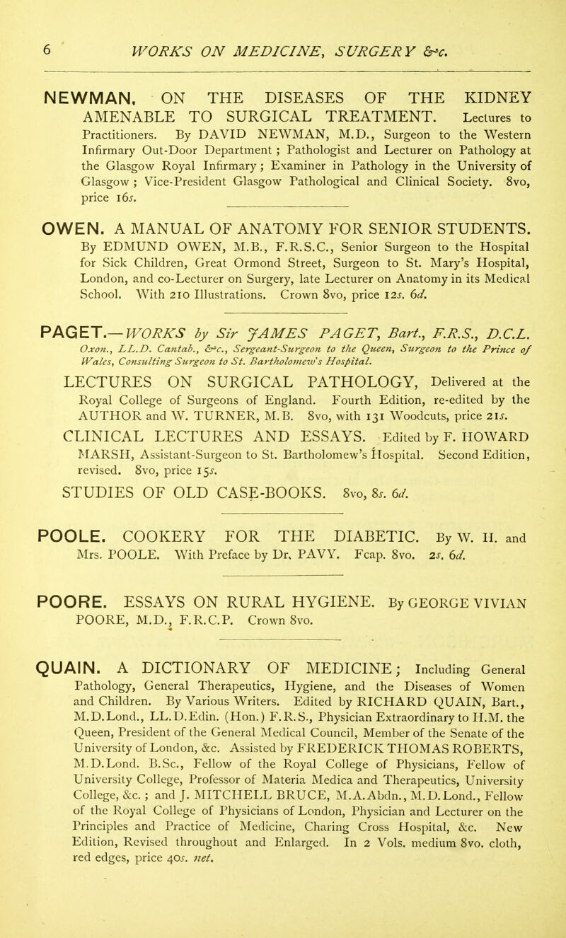 NEWMAN, ON THE DISEASES OF THE KIDNEY AMENABLE TO SURGICAL TREATMENT. Lectures to Practitioners. By DAVID NEWMAN, M.D., Surgeon to the Western Infirmary Out-Door Department ; Pathologist and Lecturer on Pathology at the Glasgow Royal Infirmary ; Examiner in Pathology in the University of Glasgow ; Vice-President Glasgow Pathological and Clinical Society. 8vo, price i6s. OWEN. A MANUAL OF ANATOMY FOR SENIOR STUDENTS. By EDMUND OWEN, M.B., F.R.S.C., Senior Surgeon to the Hospital for Sick Children, Great Ormond Street, Surgeon to St. Mary's Hospital, London, and co-Lecturer on Surgery, late Lecturer on Anatomy in its Medical School. With 210 Illustrations. Crown 8vo, price I2s. 6d. PAGET.—WORKS by Sir JAMES PAGET, Bart., F.R.S., D.C.L. Oxon., LL.D. Cantab., <2r=c., Sergeant-Surgeon to the Queen, Stcrgeon to the Prince o/ Wales, Consulting Surgeon to St. Bartholoinezv s Hospital. LECTURES ON SURGICAL PATHOLOGY, Delivered at the Royal College of Surgeons of England. Fourth Edition, re-edited by the AUTHOR and W. TURNER, M.B. 8vo, with 131 Woodcuts, price 2\s. CLINICAL LECTURES AND ESSAYS. Edited by F. HOWARD MARSPI, Assistant-Surgeon to St. Bartholomew's Ilospital. Second Edition, revised. Svo, price 15^'. STUDIES OF OLD CASE-BOOKS. 8vo, Zs. ed. POOLE. COOKERY FOR THE DIABETIC. By W. H. and Mrs. POOLE. With Preface by Dr. PAVY. Fcap. Svo. 2s. 6d. POORE. ESSAYS ON RURAL HYGIENE. By GEORGE VIVIAN POORE, M.D., F.R.C.P. Crown Svo. QUAIN. A DICTIONARY OF MEDICINE; Including General Pathology, General Therapeutics, Hygiene, and the Diseases of Women and Children. By Various Writers. Edited by RICHARD QUAIN, Bart., M.D.Lond., LL.D.Edin. (Hon.) F.R.S., Physician Extraordinary to H.M. the Queen, President of the General Medical Council, Member of the Senate of the University of London, &c. Assisted by FREDERICK THOMAS ROBERTS, M.D.Lond. B.Sc, Fellow of the Royal College of Physicians, Fellow of University College, Professor of Materia Medica and Therapeutics, University College, &c. ; and J. MITCHELL BRUCE, M.A.Abdn., M.D.Lond., Fellow of the Royal College of Physicians of London, Physician and Lecturer on the Principles and Practice of Medicine, Charing Cross Hospital, &c. New Edition, Revised throughout and Enlarged. In 2 Vols, medium Svo. cloth, red edges, price 405. 7iet.