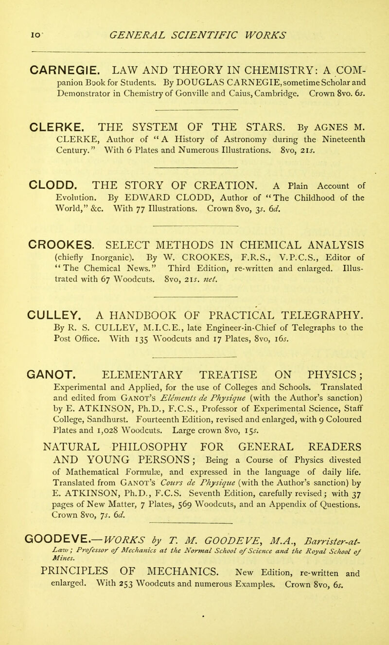 CARNEGIE. LAW AND THEORY IN CHEMISTRY: A COM- panion Baokfor Students. By DOUGLAS CARNEGIE, sometime Scholar and Demonstrator in Chemistry of Gonville and Caius, Cambridge. Crown 8vo. 6j. CLERKE. THE SYSTEM OF THE STARS. By AGNES M. CLERKE, Author of  A History of Astronomy during the Nineteenth Century. With 6 Plates and Numerous Illustrations. 8vo, 2\s. CLODD. THE STORY OF CREATION. A Plain Account of Evolution. By EDWARD CLODD, Author of The Childhood of the World, &c. With 77 Illustrations. Crown 8vo, 3^. dd. CROOKES. SELECT METHODS IN CHEMICAL ANALYSIS (chiefly Inorganic). By W. CROOKES, F.R.S., V.P.C.S., Editor of The Chemical News. Third Edition, re-written and enlarged. Illus- trated with 67 Woodcuts. Svo, i\s. net. CULLEY. A HANDBOOK OF PRACTICAL TELEGRAPHY. By R. S. CULLEY, M.I.C.E., late Engineer-in-Chief of Telegraphs to the Post Office. With 135 Woodcuts and 17 Plates, Svo, i6i-. GANOT. ELEMENTARY TREATISE ON PHYSICS; Experimental and Applied, for the use of Colleges and Schools. Translated and edited from Ganot's Elements de Physique (with the Author's sanction) by E. ATKINSON, Ph.D., F.C.S., Professor of Experimental Science, Staff College, Sandhurst. Fourteenth Edition, revised and enlarged, with 9 Coloured Plates and 1,028 Woodcuts. Large crown 8vo, i5j-. NATURAL PHILOSOPHY FOR GENERAL READERS AND YOUNG PERSONS; Being a Course of Physics divested of Mathematical Formulae, and expressed in the language of daily life. Translated from Ganot's Corn's de Physique (with the Author's sanction) by E. ATKINSON, Ph.D., F.C.S. Seventh Edition, carefully revised; with 37 pages of New Matter, 7 Plates, 569 Woodcuts, and an x\ppendix of Questions. Crown 8vo, 7^. dd. GOODE\/E,— lVORKS by T. M. GOODEVE, M.A., Barrister-at- Law ; Professor of Mechanics at the Normal School of Science and the Royal School of Mines. PRINCIPLES OF MECHANICS. New Edition, re-written and enlarged. With 253 Woodcuts and numerous Examples. Crown 8vo, ds.