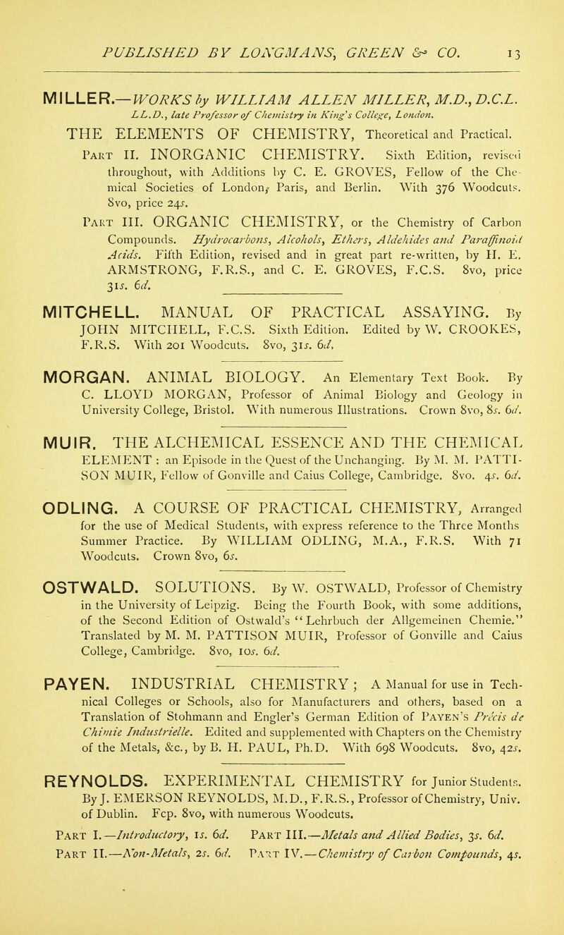 MILLER.—IVOR/^S fiy WILLIAM ALLEN MILLER, M.D.,D,C.L. LL.D., late Professor of Chemistry in King's College, London. THE ELEMENTS OF CHEMISTRY, Theoretical and Practical. Part II. INORGANIC CHEMISTRY. Sixth Edition, revised throughout, with Additions by C. E. GROVES, Fellow of the Che- mical Societies of Londonj' Paris, and Berlin. With 376 Woodcuts, 8vo, price ia^s. Part III. ORGANIC CHEMISTRY, or the Chemistry of Carbon Compounds. Hydrocarbotis, Alcohols^ Ethei-s, Aldehides and Parafflnoid Adds. Fifth Edition, revised and in great part re-written, by H. E. ARMSTRONG, F.R.S., and C. E. GROVES, F.C.S. 8vo, price 3IJ-. ()d. MITCHELL. MANUAL OF PRACTICAL ASSAYING. By JOHN MITCHELL, F.C.S. Sixth Edition. Edited by W. CROOKES, F.R.S. Whh 201 Woodcuts. 8vo, 315-. dd. MORGAN. ANIMAL BIOLOGY. An Elementary Text Book. By C. LLOYD MORGAN, Professor of Animal Biology and Geology in University College, Bristol. With numerous Illustrations. Crown Svo, Si-, dd. MUIR. THE ALCHEMICAL ESSENCE AND THE CHEMICAL ELEMENT : an Episode in the Quest of the Unchanging. By M. M. PATTI- SON MUIR, Fellow of Gonville and Caius College, Cambridge. Svo. 45-. dd. ODLING. A COURSE OF PRACTICAL CHEMISTRY, Arranged for the use of Medical Students, with express reference to the Three Months Summer Practice. By WILLIAM ODLING, M.A., F.R.S. With 71 Woodcuts. Crown Svo, ds. OSTWALD. SOLUTIONS. By W. OSTWALD, Professor of Chemistry in the University of Leipzig. Being the Fourth Book, with some additions, of the Second Edition of Ostwald's  Lehrbuch der Allgemeinen Chemie. Translated by M. M. PATTISON MUIR, Professor of Gonville and Caius College, Cambridge. Svo, los. 6d. PAYEN. INDUSTRIAL CHEMISTRY; A Manual for use in Tech- nical Colleges or Schools, also for Manufacturers and others, based on a Translation of Stohmann and Engler's German Edition of Payen's Precis de Chiviie Industrielle. Edited and supplemented with Chapters on the Chemistry of the Metals, &c., by B. H. PAUL, Ph.D. With 698 Woodcuts. Svo, 42J. REYNOLDS. EXPERIMENTAL CHEMISTRY for Junior Students. By J. EMERSON REYNOLDS, M.D., F.R.S., Professor of Chemistry, Univ. of Dublin. Fcp. Svo, with numerous Woodcuts. Part I.—Introductory^ is. 6d. Part III.—Metals and Allied Bodies, 6d. Part II.—Non-Metals, 2s. 6d. Pa-^t IV. — Chemistry of Carboti Compounds, 4J.