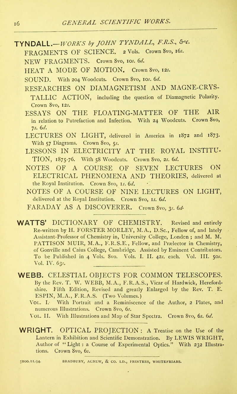 TYNDALL.—H>'07?A'5 by JOHN TYNDALL, F.R.S., &^c. FRAGMENTS OF SCIENCE. 2 Vols. Crown 8vo, i6s. NEW FRAGMENTS. Crown 8vo, 10^. 6d. HEAT A MODE OF MOTION. Crown 8vo, 12s. SOUND. With 204 Woodcuts. Crown Svo, 10^. 6d. RESEARCHES ON DIAMAGNETISM AND MAGNE-CRYS- TALLIC ACTION, including the question of Diamagnetic Polarity. Crown Svo, 12s. ESSAYS ON THE FLOATING-MATTER OF THE AIR in relation to Putrefaction and Infection. With 24 Woodcuts. Crown Svo, LECTURES ON LIGHT, delivered in America in 1S72 and 1873. With 57 Diagrams. Crown Svo, ^s. LESSONS IN ELECTRICITY AT THE ROYAL INSTITU- TION, 1875-76. With 58 Woodcuts. Crown Svo, 2s. 6d. NOTES OF A COURSE OF SEVEN LECTURES ON ELECTRICAL PHENOMENA AND THEORIES, delivered at the Royal Institution. Crown Svo, is. 6d. NOTES OF A COURSE OF NINE LECTURES ON LIGHT, delivered at the Royal Institution. Crown Svo, is. 6d. FARADAY AS A DISCOVERER. Crown Svo, 3.. 6d' WATTS' DICTIONARY OF CHEMISTRY. Revised and entirely Re-written by H. FORSTER MORLEY, M.A., D.Sc, Fellow of, and lately Assistant-Professor of Chemistry in, University College, Londcn ; and M. M. PATTISON MUIR, M.A., F.R.S.E., Fellow, and Praelector in Chemistry, of Gonville and Caius College, Cambridge. Assisted by Eminent Contributors. To be Published in 4 Vols. Svo. Vols. I. II. 42^. each. Vol, III. 50^. Vol. IV. 63.^. WEBB. CELESTIAL OBJECTS FOR COMMON TELESCOPES. By the Rev. T. W. WEBB, M.A., F.R.A.S., Vicar of Hardwick, Hereford- shire. Fifth Edition, Revised and greatly Enlarged by the Rev. T. E. ESPIN, M.A., F.R.A.S. (Two Volumes.) Vol. I.- With Portrait and a Reminiscence of the Author, 2 Plates, and numerous Illustrations. Crown Svo, 6s. Vol. II. With Illustrations and Map of Star Spectra. Crown Svo, 6s. 6d. WRIGHT. OPTICAL PROJECTION : A Treatise on the Use of the Lantern in Exhibition and Scientific Demonstration. By LEWIS WRIGHT, Author of Light: a Course of Experimental Optics. With 232 Illustra- tions. Crown Svo, 6s. 5000.11.94. BRADBURY, ACNEW, & CO. LD., PRINTERS, WHITEFRIARS.