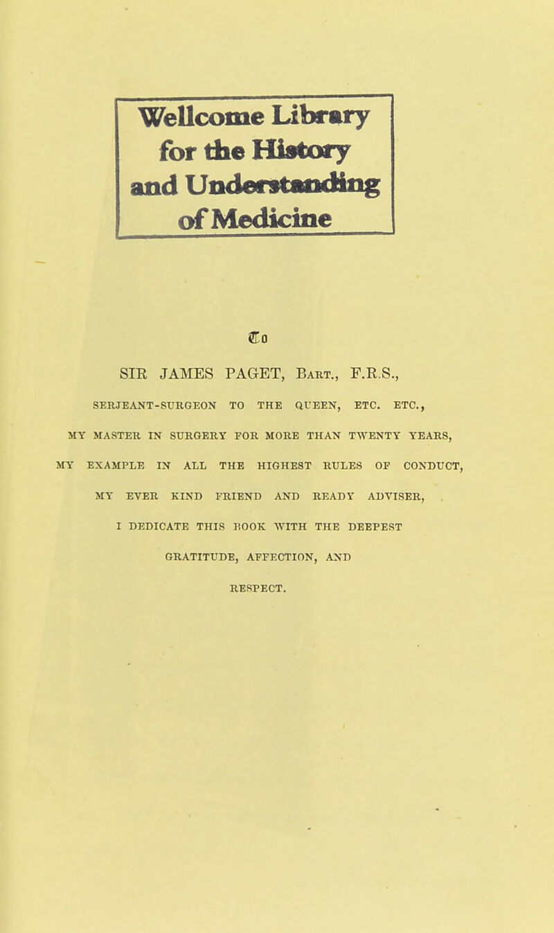 Wellcome Library for the History and Understandiiig of Medicine SIE JAMES PAGET, Bart., F.R.S., SERJEANT-SURGEON TO THE QUEEN, ETC. ETC., MY MASTER IN SURGERY FOR MORE THAN TWENTY YEARS, MY EXAMPLE IN ALL THE HIGHEST RULES OF CONDUCT, MY EVER KIND FRIEND AND READY ADVISER, I DEDICATE THIS KOOK WITH THE DEEPEST GRATITUDE, AFFECTION, AND RESPECT.