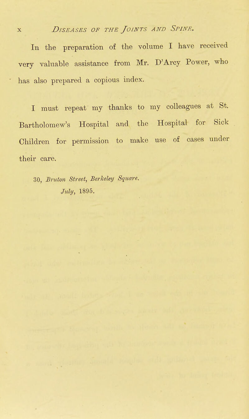 In the preparation of the volume I have received very vahiable assistance from Mr. D'Arcy Power, who has also prepared a copious index, I must repeat my thanks to my colleagues at St. Bartholomew's Hospital and the Hospital for Sick Children for permission to make use of cases under their care. 30, Bruton Street, Berkeley Square. July, 1895.