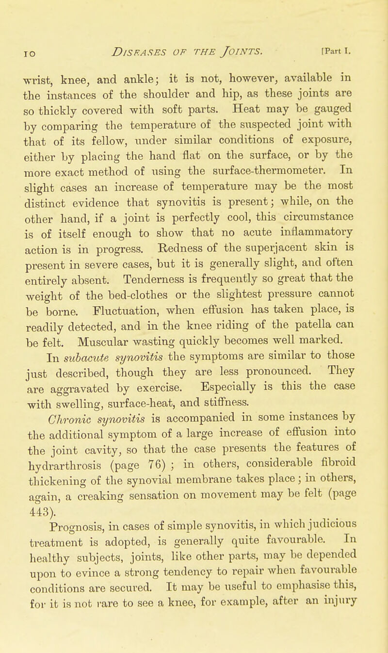 ■wrist, knee, and ankle; it is not, however, available in the instances of the shoulder and hip, as these joints are so thickly covered with soft parts. Heat may be gauged by comparing the temperature of the suspected joint with that of its fellow, under similar conditions of exposure, either by placing the hand flat on the surface, or by the more exact method of using the surface-thermometer. In slight cases an increase of temperature may be the most distinct evidence that synovitis is present; while, on the other hand, if a joint is perfectly cool, this circumstance is of itself enough to show that no acute inflammatory action is in progress. Redness of the superjacent skin is present in severe cases, but it is generally slight, and often entirely absent. Tenderness is frequently so great that the weight of the bed-clothes or the slightest pressure cannot be borne. Fluctuation, when eff'usion has taken place, is readily detected, and in the knee riding of the patella can be felt. Muscular wasting quickly becomes well marked. In subacute synovitis the symptoms are similar to those just described, though they are less pronounced. They are aggravated by exercise. Especially is this the case with swelling, surface-heat, and stiff'ness. Chronic synovitis is accompanied in some instances by the additional symptom of a large increase of efiusion into the joint cavity, so that the case presents the features of hydrarthrosis (page 76) ; in others, considerable fibroid thickening of the synovial membrane takes place; in others, again, a creaking sensation on movement may be felt (page 443). Prognosis, in cases of simple synovitis, in which judicious treatment is adopted, is generally quite favourable. In healthy subjects, joints, like other parts, may be depended upon to evince a strong tendency to repair when favourable conditions are secured. It may be useful to emphasise this, for it is not rare to see a knee, for example, after an injury