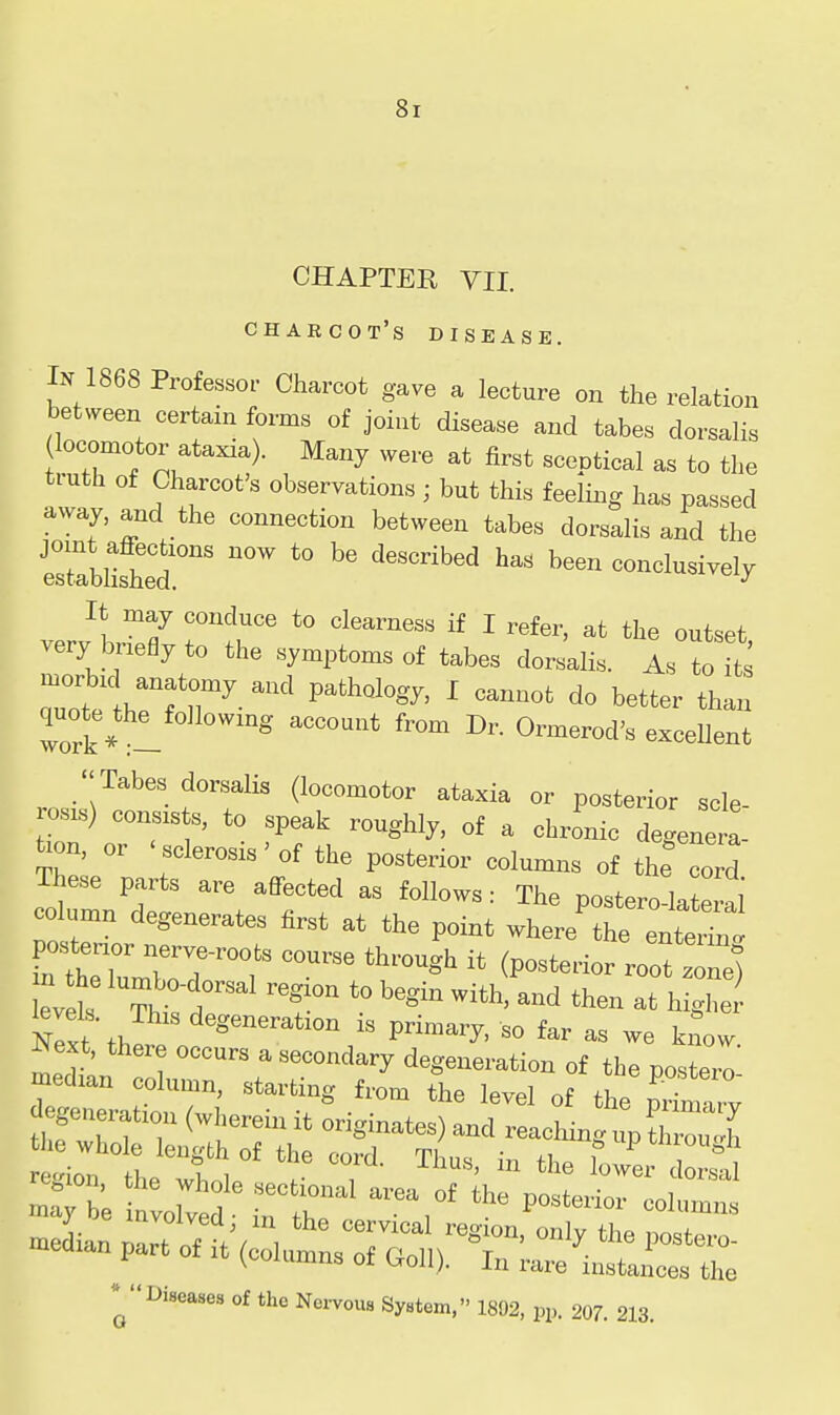 CHAPTER VII. Charcot's disease. In 1868 Professor Charcot gave a lecture on the relation between certain forms of joint disease and tabes dorsahs locomotor ataxia). Many were at first sceptical as to the truth of Charcot's observations ; but this feeling has passed away, and the connection between tabes dorsalis and the trblisted ''^ ^'''^^^ ^'^ conclusively It may conduce to clearness if I refer, at the outset very briefly to the symptoms of tabes dorsalis. As to its aTot thrfr-' ' ^^^^^^ ^« than Trk * 1 ^'^ ^'^ ^^^^^^^ocV. excellent  Tabes dorsalis (locomotor ataxia or posterior scle- osis) consists, to speak roughly, of a chronic degenera- ^on, or 'sclerosis'of the posterior columns of the cord These parts are affected as follows: The postero lateral' column degenerates first at the point where^ter posterior iierve-roots course through it (posterior root . ne) S'th ^« P--ry, so far as we know Next, there occurs a secondary degeneration of the posterl median column, starting from the level of the primrv median part of it (columns of Goll). In rare instances the * Diseases of the Nei-vous System. 1892, pp. 207. 213.